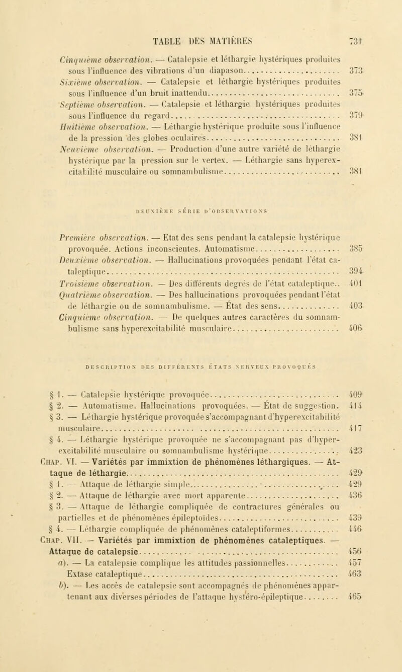 Cinquième observation. — Catalepsie et léthargie hystériques produites sous l'influence des vibrations d'un diapason 371! Sixième observation. — Catalepsie et léthargie hystériques produites sous l'influence d'un bruit inattendu 375 Septième-observation. —Catalepsie et léthargie hystériques produites sous l'influence du regard 379 Huitième observation. — Léthargie hystérique produite sous l'influence de la pression des globes oculaires 3S1 Neuvième observation. — Production d'une autre variété de léthargie hystérique par la pression sur le vertex. — Léthargie sans hyperex- citabilité musculaire ou somnambulisme 3X1 DEUXIEME SEUIE H OBSERVATIONS Première observation. — Etat des sens pendant la catalepsie hystérique provoquée. Actions inconscientes. Automatisme 385 Deuxième observation. — Hallucinations provoquées pendant l'état ca- taleptique 394 Troisième observation. — Ues différents degrés de l'état cataleptique.. 401 Quatrième observation. — Des hallucinations provoquées pendant l'étal de léthargie ou de somnambulisme. — Etat des sens 403 Cinquième observation. — De quelques autres caractères du somnam- bulisme sans hyperexcitabilité musculaire 406 DESCRIPTION DES DIFFERENTS kTATS NERVEUX PROVOQUES S I. — Catalepsie hystérique provoquée 109 § -1. — Automatisme. Hallucinations provoquées. — État île suggestion, il i s, 3. — Léthargie hystérique provoquée s'accompagnantd'hyperexcitabilité musculaire i 17 §4. — Léthargie hystérique provoquée ne s'aceompagnant pas d'hyper- excitaliilité musculaire ou somnambulisme hystérique 123 Chap. VI. — Variétés par immixtion de phénomènes léthargiques. — At- taque de léthargie i'29 !; I. — Attaque de léthargie simple • .- • • ■ ^39 S -• — Attaque de léthargie avec mort apparente 136 § 3. — Attaque de léthargie compliquée de contractures générales ou partielles et de phénomènes épileptoïdes 139 S 4. — Léthargie compliquée de phénomènes cataleptiformes 146 Chap. VII. — Variétés par immixtion de phénomènes cataleptiques. — Attaque de catalepsie 456 a). — La catalepsie complique les attitudes passionnelles 157 Extase cataleptique 163 h). — Les accès de catalepsie sont accompagnés de phénomènes appar- tenant aux diverses périodes de l'attaque hystéro-épileptique 165