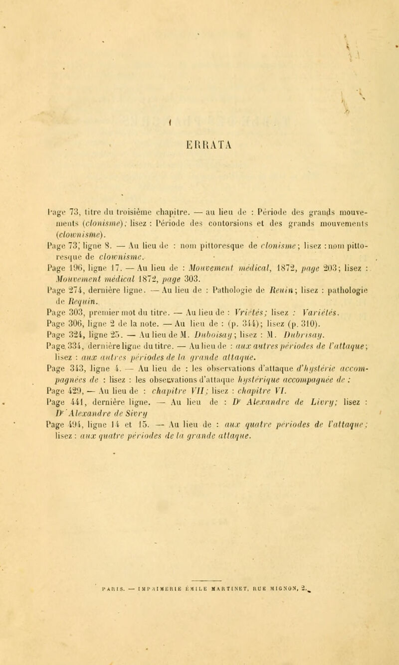 ERRATA l'âge 73, litre iln troisième chapitre. — au lien de : Période des grands mouve- ments (clonisme); lisez : Période îles contorsions et des grands mouvements (clownisoie). Page 73,' ligne 8. — Au lieu de : nom pittoresque de clonisme; lisez :nom pitto- resque de clownismc- l'âge 196, ligne 17. — Au lieu de : Mouvement médical, 1X72, page 203; lisez : Mouvement médical 1872, page 303. l'âge 274, dernière ligne. —Au lieu de : Pathologie de Reuin; lisez : pathologie de Requin. Page 303, premier mot du titre. — Au lieu de : Vrii'tés; lisez : Variétés. Page 306, ligne 2 de la note. —Au lieu de : (p. 344); lisez (p. 310). Page 321, ligne 25. — Au lieu de M. Duboisay; lisez : M. Dubrisay. Page. 334, dernière ligne du titre. — Au lieu de : aux antres périodes de l'attaque; lisez : aux autres périodes de la grande attaque. Page 343, ligne i. — Au lieu de : les observations d'attaque d'hystérie accom- pagnées de : lisez : les obsetvations d'attaque hystérique accompagnée de : Page 420, — Au lieu de : chapitre VII ; lisez : chapitre VI. Page 441, dernière ligne. — Au lieu de : D' Alexandre de Livry; lisez : D' Alexandre de Sivry Page 194, ligne II et 15. — Au lieu de : aux quatre périodes de l'attaque: lisez: aux quatre périodes delà grande attaque.