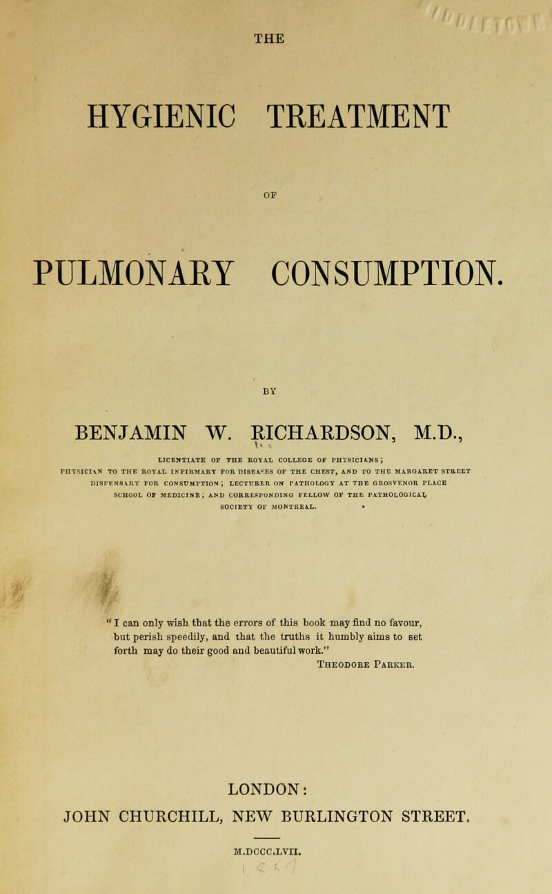 THE HYGIENIC TREATMENT PULMONAEY CONSUMPTION. BENJAMIN W. RICHARDSON, M.D., 1. ■ LICENTIATE OF THE ROYAL COLLEGE OF PHYSICIANS ', PHYSICHS TO THE ROYAL INFIRMARY FOR DISEASES OF THE CHEST, AND TO THE MAROARET STREET DlSfENSlKY FOR CONSUMPTION; LECTURER ON PATHOLOGY AT THE GROSVENOR PLACE SCHOOL OF MEDICINE; AND CORRESPONDING FELLOW OF THE PATHOLOGICAL SOCTETY OF MONTREAL. •  I can only wish that the errors of this book may find no favour, but perish speedily, and that the truths it humbly aims to set forth may do their good and beautiful work. Theodore Parker. LONDON: JOHN CHURCHILL, NEW BURLINGTON STREET. M.DCCC.LVn.