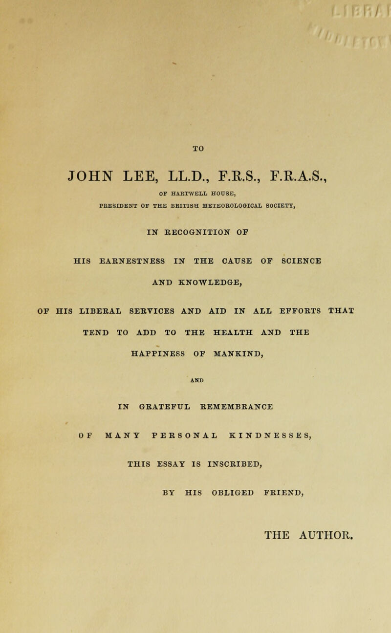TO JOHN LEE, LL.D., F.R.S., F.R.A.S., OF HARTWELL HOUSE, PRESIDENT OF THE BRITISH METEOROLOGICAL SOCIETY, IN RECOGNITION OF HIS EARNESTNESS IN THE CAUSE OF SCIENCE AND KNOWLEDGE, OF HIS LIBERAL SEBYICES AND AID IN ALL EFFORTS THAT TEND TO ADD TO THE HEALTH AND THE HAPPINESS OF MANKIND, AND IN GRATEFUL REMEMBRANCE OF MANY PERSONAL KINDNESSES, THIS ESSAY IS INSCRIBED, BY HIS OBLIGED FRIEND, THE AUTHOR.