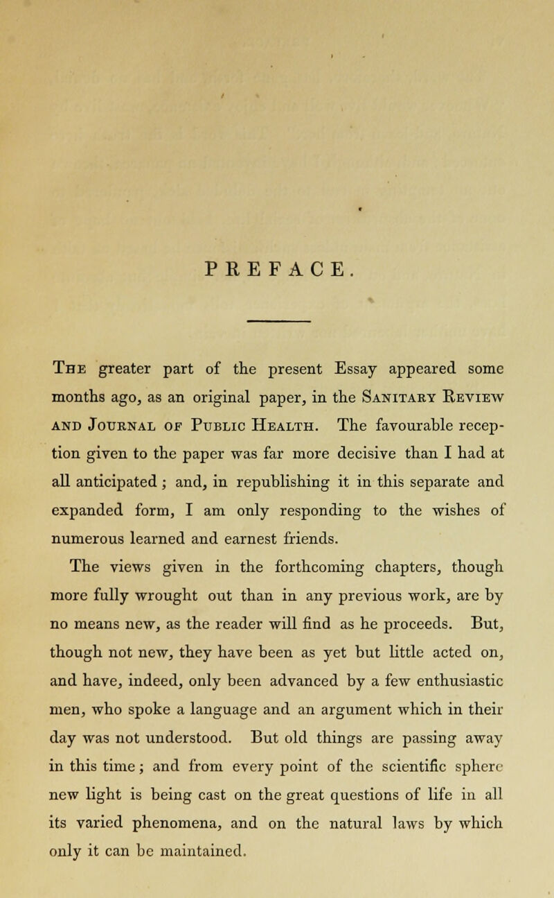 PREFACE. The greater part of the present Essay appeared some months ago, as an original paper, in the Sanitary Review and Journal of Public Health. The favourable recep- tion given to the paper was far more decisive than I had at all anticipated; and, in republishing it in this separate and expanded form, I am only responding to the wishes of numerous learned and earnest friends. The views given in the forthcoming chapters, though more fully wrought out than in any previous work, are by no means new, as the reader will find as he proceeds. But, though not new, they have been as yet but little acted on, and have, indeed, only been advanced by a few enthusiastic men, who spoke a language and an argument which in their day was not understood. But old things are passing away in this time; and from every point of the scientific sphere new light is being cast on the great questions of life in all its varied phenomena, and on the natural laws by which only it can be maintained.