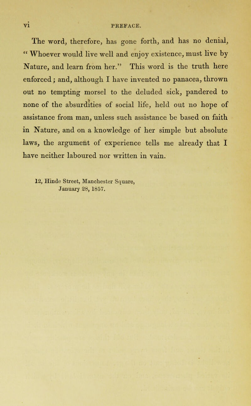 The word, therefore, has gone forth, and has no denial,  Whoever would live well and enjoy existence, must live by Nature, and learn from her. This word is the truth here enforced; and, although I have invented no panacea, thrown out no tempting morsel to the deluded sick, pandered to none of the absurdities of social life, held out no hope of assistance from man, unless such assistance be based on faith in Nature, and on a knowledge of her simple but absolute laws, the argument of experience tells me already that I have neither laboured nor written in vain. 12, Hinde Street, Manchester Square, January 28, 1857.