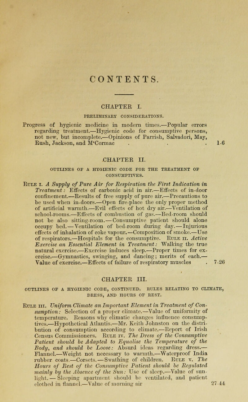 CONTENTS. CHAPTEB I. PRELIMINARY CONSIDERATIONS. Progress of hygienic medicine in modem times.—Popular errors regarding treatment.—Hygienic code for consumptive persons, not new, but incomplete.—Opinions of Parrish, Salvadoii, May, Bush, Jackson, and M'Cormac . . . 1-6 CHAPTER II. OUTLINES OF A HYGIENIC CODE FOE THE TREATMENT OF CONSUMPTIVES. Rule i. A Supply of Pure Air for Respiration the First Indication in Treatment: Effects of carbonic acid in air.—Effects of in-door confinement.—Results of free supply of pure air.—Precautions to be used when in-doors.—Open fire-place the only proper method of artificial warmth.—Evil effects of hot dry air.—Ventilation of school-rooms.—Effects of combustion of gas.—Bed-room should not be also sitting-room. — Consumptive patient should alone occupy bed.—Ventilation of bed-room during day.—Injurious effects of inhalation of coke vapour. —Composition of smoke.—Use of respirators.—Hospitals for the consumptive. Rule n. Active Exercise an Essential Element in Treatment: Walking the true natural exercise.—Exercise induces sleep.—Proper times for ex- ercise.—Gymnastics, swinging, and dancing; merits of each.— Value of exercise.—Effects of failure of respiratory muscles . 7-26 CHAPTER III. OUTLINES OF A HYGIENIC CODE, CONTINUED. RULES RELATING TO CLIMATE, DRESS, AND HOURS OF REST. Rule hi. Uniform Climate an Important Element in Treatment of Con- sumption: Selection of a proper climate.—Value of uniformity of temperature. Reasons why climatic changes influence consump- tives.—Hypothetical Atlantis.—Mr. Keith Johnston on the distri- bution of consumption according to climate.—Report of Irish Census Commissioners. Rule iv. The Dress of the Consumptive Patient should be Adapted to Equalise the Temperature of the Body, and should be Loose: Absurd ideas regarding dress.— Flannel.—Weight not necessary to warmth.—Waterproof India rubber coats.—Corsets.—Swathing of children. Rule v. The Hours of Rest of the Consumptive Patient should be Regulated mainly by the Absence of the Sun: Use of sleep.—Value of sun- light. — Sleeping apartment should be ventilated, and patient clothed in flannel.—Value of morning ah- 27-44