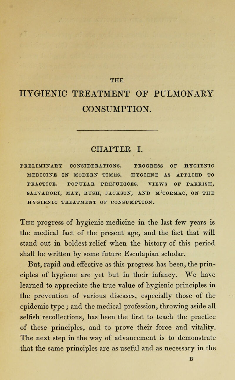 THE HYGIENIC TREATMENT OF PULMONARY CONSUMPTION. CHAPTEE I. PRELIMINARY CONSIDERATIONS. PROGRESS OF HYGIENIC MEDICINE IN MODERN TIMES. HYGIENE AS APPLIED TO PRACTICE. POPULAR PREJUDICES. VIEWS OF PARRISH, SALYADORI, MAY, RUSH, JACKSON, AND M'CORMAC, ON THE HYGIENIC TREATMENT OF CONSUMPTION. The progress of hygienic medicine in the last few years is the medical fact of the present age, and the fact that will stand out in boldest relief when the history of this period shall be written by some future Esculapian scholar. But, rapid and effective as this progress has been, the prin- ciples of hygiene are yet but in their infancy. We have learned to appreciate the true value of hygienic principles in the prevention of various diseases, especially those of the epidemic type; and the medical profession^ throwing aside all selfish recollections, has been the first to teach the practice of these principles, and to prove their force and vitality. The next step in the way of advancement is to demonstrate that the same principles are as useful and as necessary in the B