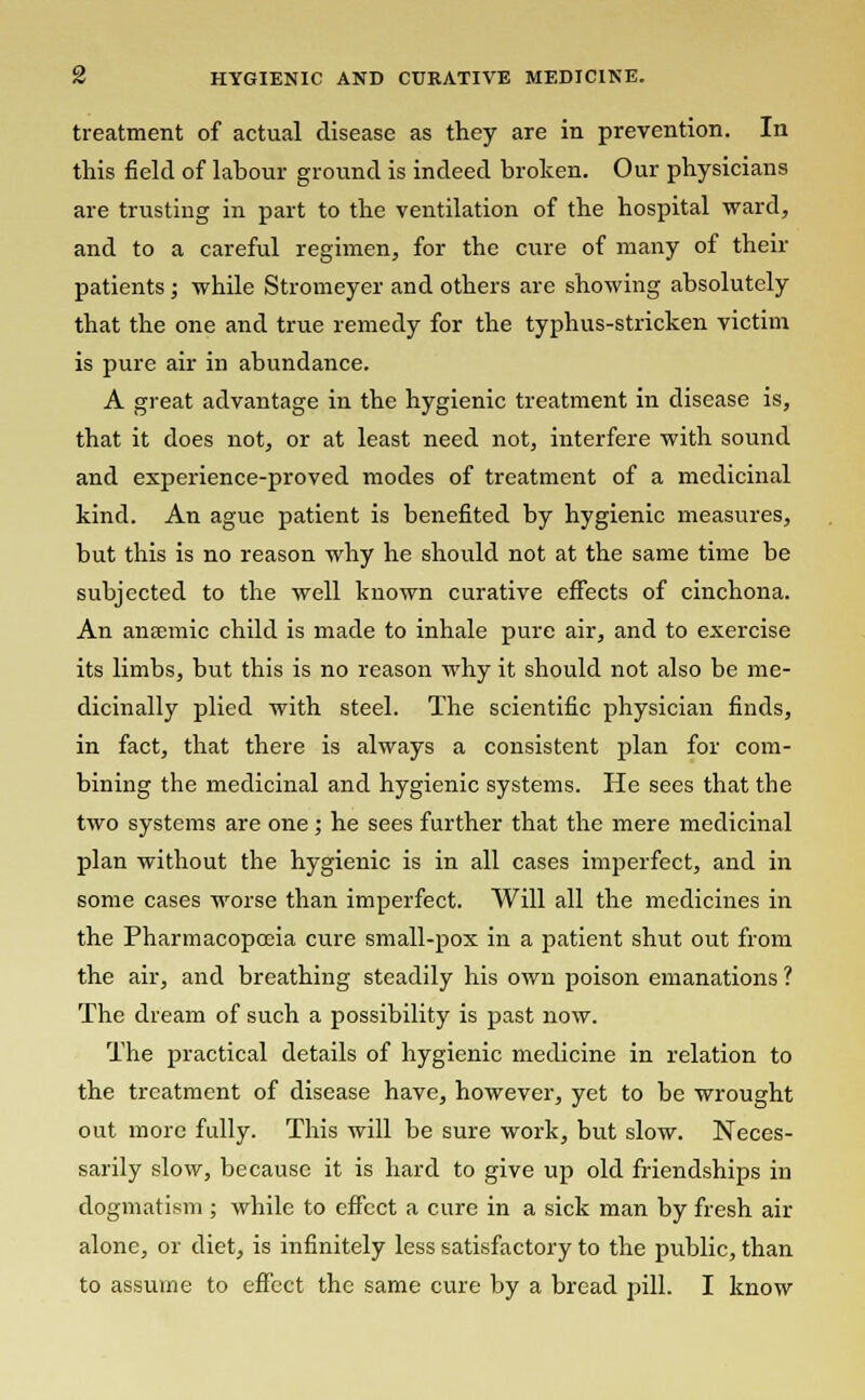 treatment of actual disease as they are in prevention. In this field of labour ground is indeed broken. Our physicians are trusting in part to the ventilation of the hospital ward, and to a careful regimen, for the cure of many of their patients; while Stromeyer and others are showing absolutely that the one and true remedy for the typhus-stricken victim is pure air in abundance. A great advantage in the hygienic treatment in disease is, that it does not, or at least need not, interfere with sound and experience-proved modes of treatment of a medicinal kind. An ague patient is benefited by hygienic measures, but this is no reason why he should not at the same time be subjected to the well known curative effects of cinchona. An anaemic child is made to inhale pure air, and to exercise its limbs, but this is no reason why it should not also be me- dicinally plied with steel. The scientific physician finds, in fact, that there is always a consistent plan for com- bining the medicinal and hygienic systems. He sees that the two systems are one ; he sees further that the mere medicinal plan without the hygienic is in all cases imperfect, and in some cases worse than imperfect. Will all the medicines in the Pharmacopoeia cure small-pox in a patient shut out from the air, and breathing steadily his own poison emanations ? The dream of such a possibility is past now. The practical details of hygienic medicine in relation to the treatment of disease have, however, yet to be wrought out more fully. This will be sure work, but slow. Neces- sarily slow, because it is hard to give up old friendships in dogmatism ; while to effect a cure in a sick man by fresh air alone, or diet, is infinitely less satisfactory to the public, than to assume to effect the same cure by a bread pill. I know