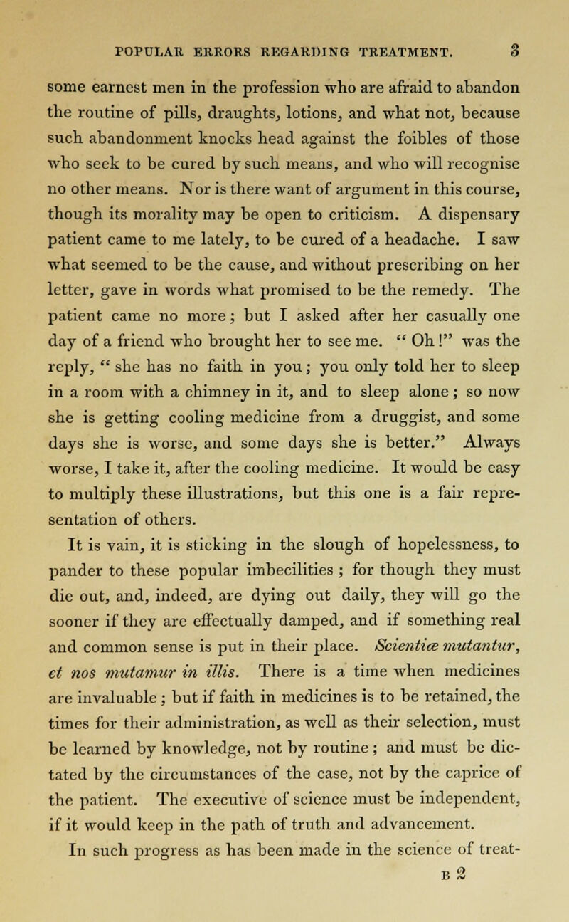 POPULAR ERRORS REGARDING TREATMENT. 6 some earnest men in the profession who are afraid to abandon the routine of pills, draughts, lotions, and what not, because such abandonment knocks head against the foibles of those who seek to be cured by such means, and who will recognise no other means. Nor is there want of argument in this course, though its morality may be open to criticism. A dispensary patient came to me lately, to be cured of a headache. I saw what seemed to be the cause, and without prescribing on her letter, gave in words what promised to be the remedy. The patient came no more; but I asked after her casually one day of a friend who brought her to see me.  Oh! was the reply,  she has no faith in you; you only told her to sleep in a room with a chimney in it, and to sleep alone; so now she is getting cooling medicine from a druggist, and some days she is worse, and some days she is better. Always worse, I take it, after the cooling medicine. It would be easy to multiply these illustrations, but this one is a fair repre- sentation of others. It is vain, it is sticking in the slough of hopelessness, to pander to these popular imbecilities ; for though they must die out, and, indeed, are dying out daily, they will go the sooner if they are effectually damped, and if something real and common sense is put in their place. Scientice mutantur, et nos mutamur in Mis. There is a time when medicines are invaluable ; but if faith in medicines is to be retained, the times for their administration, as well as their selection, must be learned by knowledge, not by routine; and must be dic- tated by the circumstances of the case, not by the caprice of the patient. The executive of science must be independent, if it would keep in the path of truth and advancement. In such progress as has been made in the science of treat-