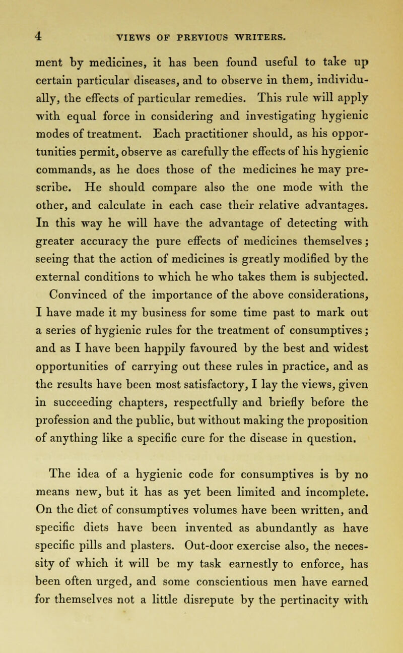 ment by medicines, it has been found useful to take up certain particular diseases, and to observe in them, individu- ally, the effects of particular remedies. This rule will apply with equal force in considering and investigating hygienic modes of treatment. Each practitioner should, as his oppor- tunities permit, observe as carefully the effects of his hygienic commands, as he does those of the medicines he may pre- scribe. He should compare also the one mode with the other, and calculate in each case their relative advantages. In this way he will have the advantage of detecting with greater accuracy the pure effects of medicines themselves; seeing that the action of medicines is greatly modified by the external conditions to which he who takes them is subjected. Convinced of the importance of the above considerations, I have made it my business for some time past to mark out a series of hygienic rules for the treatment of consumptives ; and as I have been happily favoured by the best and widest opportunities of carrying out these rules in practice, and as the results have been most satisfactory, I lay the views, given in succeeding chapters, respectfully and briefly before the profession and the public, but without making the proposition of anything like a specific cure for the disease in question. The idea of a hygienic code for consumptives is by no means new, but it has as yet been limited and incomplete. On the diet of consumptives volumes have been written, and specific diets have been invented as abundantly as have specific pills and plasters. Out-door exercise also, the neces- sity of which it will be my task earnestly to enforce, has been often urged, and some conscientious men have earned for themselves not a little disrepute by the pertinacity with