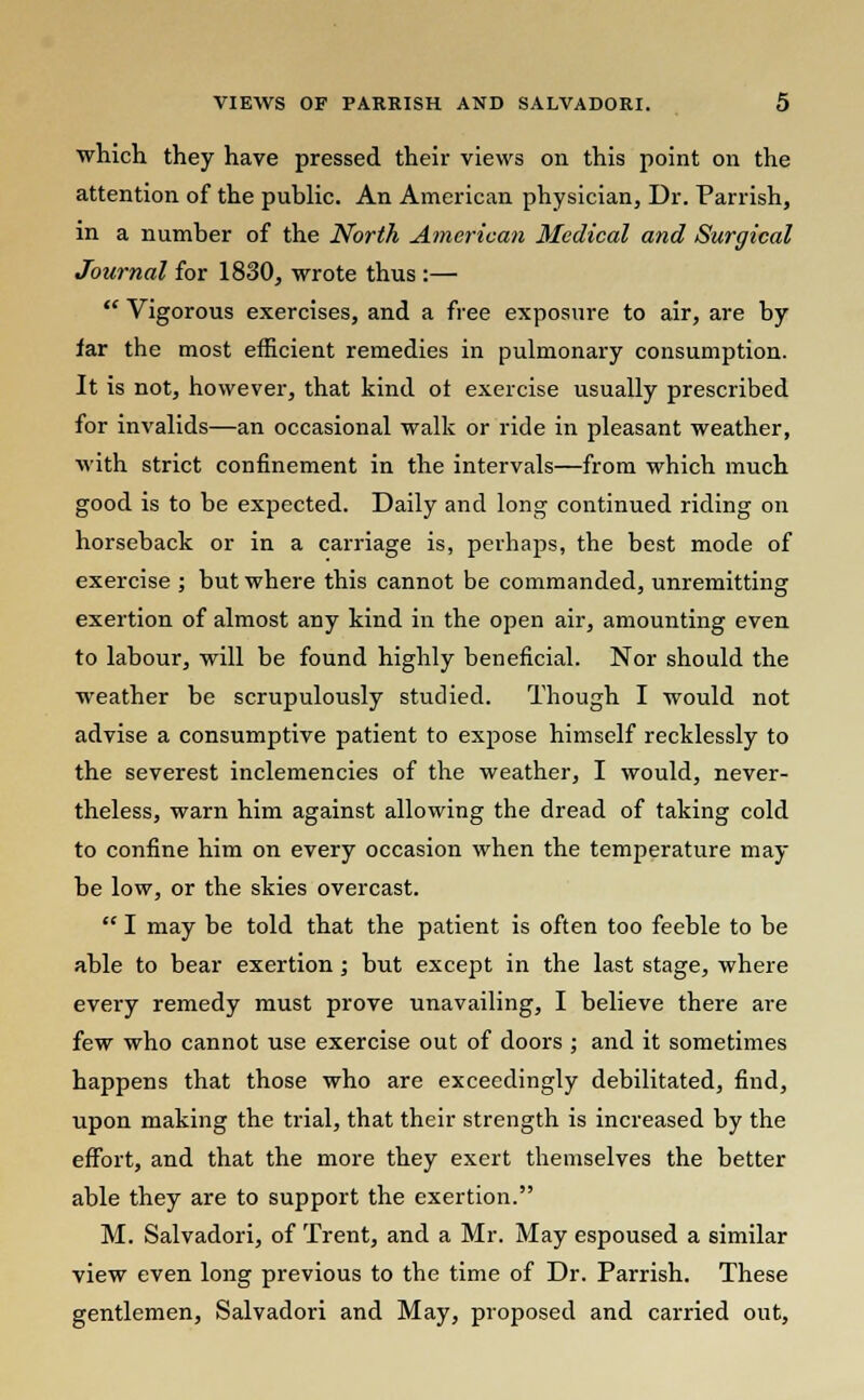 which they have pressed their views on this point on the attention of the public. An American physician, Dr. Parrish, in a number of the North American Medical and Surgical Journal for 1830, wrote thus :—  Vigorous exercises, and a free exposure to air, are by far the most efficient remedies in pulmonary consumption. It is not, however, that kind of exercise usually prescribed for invalids—an occasional walk or ride in pleasant weather, with strict confinement in the intervals—from which much good is to be expected. Daily and long continued riding on horseback or in a carriage is, perhaps, the best mode of exercise ; but where this cannot be commanded, unremitting exertion of almost any kind in the open air, amounting even to labour, will be found highly beneficial. Nor should the weather be scrupulously studied. Though I would not advise a consumptive patient to expose himself recklessly to the severest inclemencies of the weather, I would, never- theless, warn him against allowing the dread of taking cold to confine him on every occasion when the temperature may be low, or the skies overcast.  I may be told that the patient is often too feeble to be able to bear exertion; but except in the last stage, where every remedy must prove unavailing, I believe there are few who cannot use exercise out of doors ; and it sometimes happens that those who are exceedingly debilitated, find, upon making the trial, that their strength is increased by the effort, and that the more they exert themselves the better able they are to support the exertion. M. Salvadori, of Trent, and a Mr. May espoused a similar view even long previous to the time of Dr. Parrish. These gentlemen, Salvadori and May, proposed and carried out,