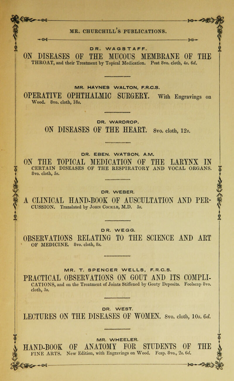 -~©* *e-~ D R. WA GSTAFF. ON DISEASES OF THE MUCOUS MEMBRANE OF THE THROAT, and their Treatment by Topical Medication. Post 8vo. cloth, 4s. 6d. MR. HAYNES WALTON, F.R.C.S. OPERATIVE OPHTHALMIC SURGERY. With Engravings on Wood. 8vo. cloth, 18s. DR. WARDROP. ON DISEASES OF THE HEART. 8vo. cloth, 12*. DR. EBEN. WATSON, A.M. ON THE TOPICAL MEDICATION OF THE LARYNX IN CERTAIN DISEASES OF THE RESPIRATORY AND VOCAL ORGANS. 8vo. cloth, 5s. DR. WEBER. A CLINICAL HAND-BOOK OF AUSCULTATION AND PER- CUSSION. Translated by John Cockle, M.D. 5s. DR. WEGG. OBSERVATIONS RELATING TO THE SCIENCE AND ART OF MEDICINE. 8vo. cloth, 8s. MR. T. SPENCER WELLS, F.R.C.S. PRACTICAL OBSERVATIONS ON GOUT AND ITS COMPLI- CATIONS, and on the Treatment of Joints Stiffened by Gouty Deposits. Foolscap 8vo. cloth, Ss. DR. WEST. LECTURES ON THE DISEASES OF WOMEN. 8vo. cloth, io«. 6* MR. WHEELER. HAND-BOOK OF ANATOMY FOR STUDENTS OF THE FINE ARTS. New Edition, with Engravings on Wood. Fcap. 8vo., 2s. 6d.