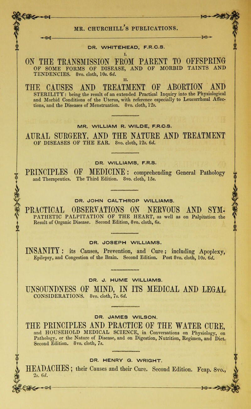 «»-—©< *&~^&&i mr. churchill's publications. DR. WHITEHEAD, F.R.C.S. ON THE TRANSMISSION FROM PARENT TO OFFSPRING OF SOME FORMS OF DISEASE, AND OF MORBID TAINTS AND TENDENCIES. 8vo. cloth, 10s. 6d. ii. THE CAUSES AND TREATMENT OF ABORTION AND STERILITY: being the result of an extended Practical Inquiry into the Physiological and Morbid Conditions of the Uterus, with reference especially to Leucorrhceal Affec- tions, and the Diseases of Menstruation. 8vo. cloth, 12s. MR. WILLIAM R. WILDE, F.R.C.S. AURAL SURGERY, AND THE NATURE AND TREATMENT OF DISEASES OF THE EAR. 8vo. cloth, 12s. 6d. DR. WILLIAMS, F.R.S. x PRINCIPLES OF MEDICINE : comprehending General Pathology ^ and Therapeutics. The Third Edition. 8vo. cloth, ISs. DR. JOHN CALTHROP WILLIAMS. PRACTICAL OBSERVATIONS ON NERYOUS AND SYM- PATHETIC PALPITATION OF THE HEART, as well as on Palpitation the Result of Organic Disease. Second Edition, 8ro. cloth, 6s. DR. JOSEPH WILLIAMS. INSANITY : its Causes, Prevention, and Cure; including Apoplexy, Epilepsy, and Congestion of the Brain. Second Edition. Post 8vo. cloth, 10s. Gd. DR. J. HUME WILLIAMS. UNSOUNDNESS OF MIND, IN ITS MEDICAL AND LEGAL CONSIDERATIONS. 8vo. cloth, 7s. 6d. DR. JAMES WILSON. THE PRINCIPLES AND PRACTICE OF THE WATER CURE, and HOUSEHOLD MEDICAL SCIENCE, in Conversations on Physiology, on Pathology, or the Nature of Disease, and on Digestion, Nutrition, Regimen, and Diet. Second Edition. 8vo. cloth, 7s. DR. HENRY Q. WRIGHT. HEADACHES ; their Causes and their Cure. Second Edition. Fcap. 8vo., 2s. 6rf. i-&€ ■— Jo-