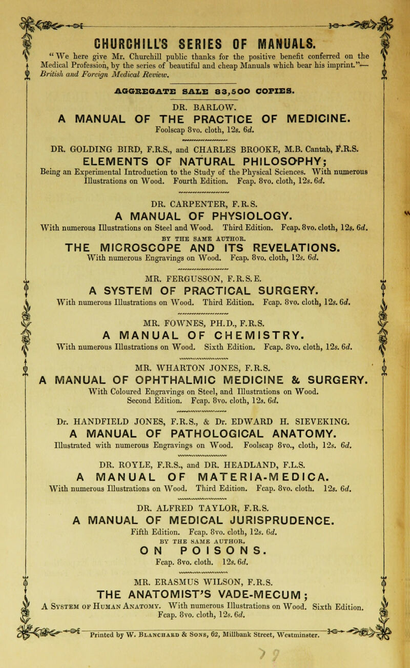 CHURCHILL'S SERIES OF MANUALS.  We here give Mr. Churchill puhlic thanks for the positive benefit conferred on the Medical Profession, by the series of beautiful and cheap Manuals which bear his imprhit.— 11 British and Foreign Medical Review. AGGREGATE SALE 33,500 COPIES. DR. BARLOW. A MANUAL OF THE PRACTICE OF MEDICINE. Foolscap 8vo. cloth, 12s. 6d. DR. GOLDING BIRD, F.R.S., and CHARLES BROOKE, M.B. Cantab, F.R.S. ELEMENTS OF NATURAL PHILOSOPHY; Being an Experimental Introduction to the Study of the Physical Sciences. With numerous Illustrations on Wood. Fourth Edition. Fcap. 8vo. cloth, 12s. 6d. DR. CARPENTER, F.R.S. A MANUAL OF PHYSIOLOGY. With numerous Illustrations on Steel and Wood. Third Edition. Fcap. 8vo. cloth, 12s. 6d. BY THE SAME AUTHOR. THE MICROSCOPE AND ITS REVELATIONS. With numerous Engravings on Wood. Fcap. 8vo. cloth, 12s. Gd. MR. FERGUSSON, F.R.S.E. A SYSTEM OF PRACTICAL SURGERY. With numerous Illustrations on Wood. Third Edition. Fcap. 8vo. cloth, 12s. 6d. MR. FOWNES, PH.D., F.R.S. A MANUAL OF CHEMISTRY. With numerous Illustrations on Wood. Sixth Edition. Fcap. 8vo. cloth, 12s. 6d. MR. WHARTON JONES, F.R.S. A MANUAL OF OPHTHALMIC MEDICINE &, SURGERY. With Coloured Engravings on Steel, and Illustrations on Wood. Second Edition. Fcap. 8vo. cloth, 12s. 6d. Dr. HANDFIELD JONES, F.R.S., & Dr. EDWARD H. SIEVEKING. A MANUAL OF PATHOLOGICAL ANATOMY. Illustrated with numerous Engravings on Wood. Foolscap 8vo., cloth, 12s. 6d. DR. ROYLE, F.R.S., and DR. HEADLAND, F.L.S. A MANUAL OF M ATE Rl A-M E D I CA. With numerous Illustrations on Wood. Third Edition. Fcap. 8vo. cloth. 12s. 6a!. DR. ALFRED TAYLOR, F.R.S. A MANUAL OF MEDICAL JURISPRUDENCE. Fifth Edition. Fcap. 8vo. cloth, 12s. 6d. BY THE SAME AUTHOR. ON POISONS. Fcap. 8vo. cloth. 12s. 6a!. MR. ERASMUS WILSON, F.R.S. THE ANATOMIST'S VADE-MECUM; A System of Human Anatomy. With numerous Illustrations on Wood. Sixth Edition. Fcap. 8vo. cloth, 12s. 6d. ®* ~ Printed by W. Blancbabd & Sons, 62, MiUbank Street, Westminster. *S ^IS^