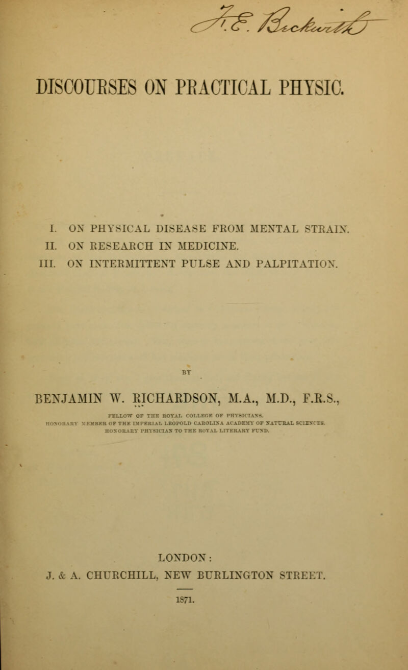 DISCOUBSES ON PRACTICAL PHYSIC. I. OX PHY-RAL DISEASE FROM MENTAL STRAIN. II. ON RESEARCH IN MEDICINE. III. ON INTERMITTENT PULSE AND PALPITATION. BENJAMIN W. RICHARDSON, M.A., M.D., F.K.S., FELLOW OF THE ROYAL COLLEGE OF PHYSI Ai:V IFMBER OF THE IMPERIAL LEOPOLD CAROLINA AC ADEMY OF NATCR. HONORARY PHYSICIAN TO THE ROYAL LITERARY FCND. LONDON: J. & A. CHURCHILL. NEW BURLINGTON STREET. 1571.