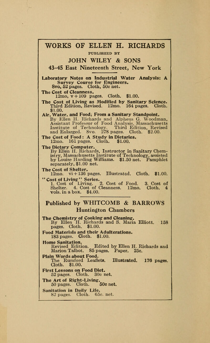 WORKS OF ELLEN H. RICHARDS PUBLISHED BY JOHN WILEY & SONS 43-45 East Nineteenth Street, New York Laboratory Notes on Industrial Water Analysis: A Survey Course for Engineers. 8vo, 52 pages. Cloth, 50c net. The Cost of Cleanness. 12mo,v + 109 pages. Cloth. $1.00. The Cost of Living: as Modified by Sanitary Science. Third Edition, Revised. 12mo. 164 pages. Cloth. $1.00. Air, Water, and Food; From a Sanitary Standpoint. By Ellen H. Richards and Alpheus G. Woodman, Assistant Professor of Food Analysis, Massachusetts Institute of Technology. Third Edition, Revised and Enlarged. 8vo. 278 pages. Cloth. $2.00. The Cost of Food : A Study in Dietaries. 12mo. 161 pages. Cloth. $1.00. The Dietary Computer. By Ellen H. Richards, Instructor in Sanitary Chem- istry, Massachusetts Institute of Technology, assisted by Louise Harding Williams. $1.50 net. Pamphlet separately, $1.00 net. The Cost of Shelter. 12mo. vi +136 pages. Illustrated. Cloth. $1.00. ** Cost of Living  Series. 1. Cost of Living. 2. Cost of Food. 3. Cost of Shelter. 4. Cost of Cleanness. 12mo. Cloth. 4 vols, in a box. $4.00. Published by WHITCOMB & BARROWS Huntington Chambers The Chemistry of Cooking and Cleaning. By Ellen H. Richards and S. Maria Elliott. 158 pages. Cloth. $1.00. Food Materials and their Adulterations. 183 pages. Cloth. $1.00. Home Sanitation. Revised Edition. Edited by Ellen H. Richards and Marion Talbot. 85 pages. Paper. 25c. Plain Words about Food. The Rumford Leaflets. Illustrated. 176 pages. Cloth. $1.00. First Lessons on Food Diet. 52 pages. Cloth. 30c net. The Art of Right=Living. 50 pages. Cloth. 50c net. Sanitation in Daily Life. 82 pages. Cloth. 65c. net.