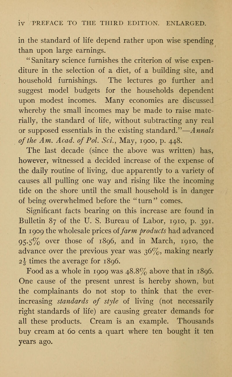 in the standard of life depend rather upon wise spending than upon large earnings.  Sanitary science furnishes the criterion of wise expen- diture in the selection of a diet, of a building site, and household furnishings. The lectures go further and suggest model budgets for the households dependent upon modest incomes. Many economies are discussed whereby the small incomes may be made to raise mate- rially, the standard of life, without subtracting any real or supposed essentials in the existing standard.—Annals of the Am. Acad, of Pol. Set., May, 1900, p. 448. The last decade (since the above was written) has, however, witnessed a decided increase of the expense of the daily routine of living, due apparently to a variety of causes all pulling one way and rising like the incoming tide on the shore until the small household is in danger of being overwhelmed before the turn comes. Significant facts bearing on this increase are found in Bulletin 87 of the U. S. Bureau of Labor, 1910, p. 391. In 1909 the wholesale prices oifarm products had advanced 95.5% over those of 1896, and in March, 1910, the advance over the previous year was 36%, making nearly 2J times the average for 1896. Food as a whole in 1909 was 48.8% above that in 1896. One cause of the present unrest is hereby shown, but the complainants do not stop to think that the ever- increasing standards of style of living (not necessarily right standards of life) are causing greater demands for all these products. Cream is an example. Thousands buy cream at 60 cents a quart where ten bought it ten years ago.