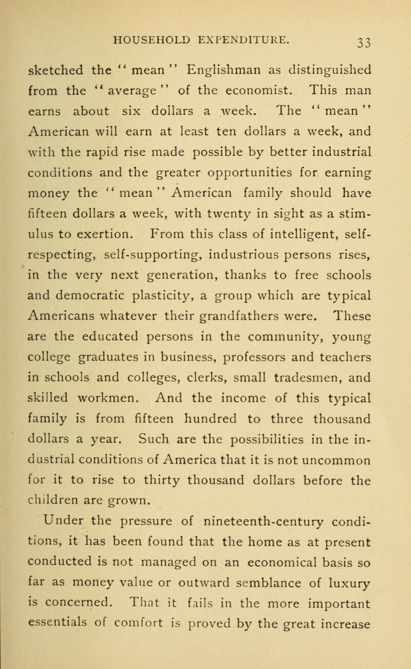 sketched the  mean Englishman as distinguished from the average of the economist. This man earns about six dollars a week. The  mean American will earn at least ten dollars a week, and with the rapid rise made possible by better industrial conditions and the greater opportunities for earning money the mean American family should have fifteen dollars a week, with twenty in sight as a stim- ulus to exertion. From this class of intelligent, self- respecting, self-supporting, industrious persons rises, in the very next generation, thanks to free schools and democratic plasticity, a group which are typical Americans whatever their grandfathers were. These are the educated persons in the community, young college graduates in business, professors and teachers in schools and colleges, clerks, small tradesmen, and skilled workmen. And the income of this typical family is from fifteen hundred to three thousand dollars a year. Such are the possibilities in the in- dustrial conditions of America that it is not uncommon for it to rise to thirty thousand dollars before the children are grown. Under the pressure of nineteenth-century condi- tions, it has been found that the home as at present conducted is not managed on an economical basis so far as money value or outward semblance of luxury is concerned. That it fails in the more important essentials of comfort is proved by the great increase