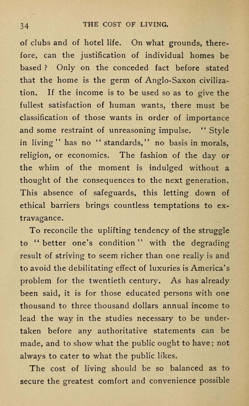 of clubs and of hotel life. On what grounds, there- fore, can the justification of individual homes be based ? Only on the conceded fact before stated that the home is the germ of Anglo-Saxon civiliza- tion. If the income is to be used so as to give the fullest satisfaction of human wants, there must be classification of those wants in order of importance and some restraint of unreasoning impulse.  Style in living has no standards, no basis in morals, religion, or economics. The fashion of the day or the whim of the moment is indulged without a thought of the consequences to the next generation. This absence of safeguards, this letting down of ethical barriers brings countless temptations to ex- travagance. To reconcile the uplifting tendency of the struggle to better one's condition with the degrading result of striving to seem richer than one really is and to avoid the debilitating effect of luxuries is America's problem for the twentieth century. As has already been said, it is for those educated persons with one thousand to three thousand dollars annual income to lead the way in the studies necessary to be under- taken before any authoritative statements can be made, and to show what the public ought to have; not always to cater to what the public likes. The cost of living should be so balanced as to secure the greatest comfort and convenience possible