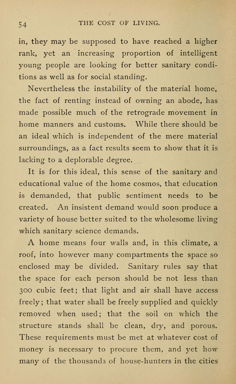 in, they may be supposed to have reached a higher rank, yet an increasing proportion of intelligent young people are looking for better sanitary condi- tions as well as for social standing. Nevertheless the instability of the material home, the fact of renting instead of owning an abode, has made possible much of the retrograde movement in home manners and customs. While there should be an ideal which is independent of the mere material surroundings, as a fact results seem to show that it is lacking to a deplorable degree. It is for this ideal, this sense of the sanitary and educational value of the home cosmos, that education is demanded, that public sentiment needs to be created. An insistent demand would soon produce a variety of house better suited to the wholesome living which sanitary science demands. A home means four walls and, in this climate, a roof, into however many compartments the space so enclosed may be divided. Sanitary rules say that the space for each person should be not less than 300 cubic feet; that light and air shall have access freely; that water shall be freely supplied and quickly removed when used; that the soil on which the structure stands shall be clean, dry, and porous. These requirements must be met at whatever cost of money is necessary to procure them, and yet how many of the thousands of house-hunters in the cities