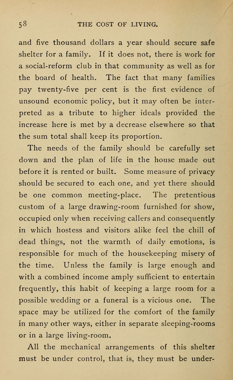 and five thousand dollars a year should secure safe shelter for a family. If it does not, there is work for a social-reform club in that community as well as for the board of health. The fact that many families pay twenty-five per cent is the first evidence of unsound economic policy, but it may often be inter- preted as a tribute to higher ideals provided the increase here is met by a decrease elsewhere so that the sum total shall keep its proportion. The needs of the family should be carefully set down and the plan of life in the house made out before it is rented or built. Some measure of privacy should be secured to each one, and yet there should be one common meeting-place. The pretentious custom of a large drawing-room furnished for show, occupied only when receiving callers and consequently in which hostess and visitors alike feel the chill of dead things, not the warmth of daily emotions, is responsible for much of the housekeeping misery of the time. Unless the family is large enough and with a combined income amply sufficient to entertain frequently, this habit of keeping a large room for a possible wedding or a funeral is a vicious one. The space may be utilized for the comfort of the family in many other ways, either in separate sleeping-rooms or in a large living-room. All the mechanical arrangements of this shelter must be under control, that is, they must be under-