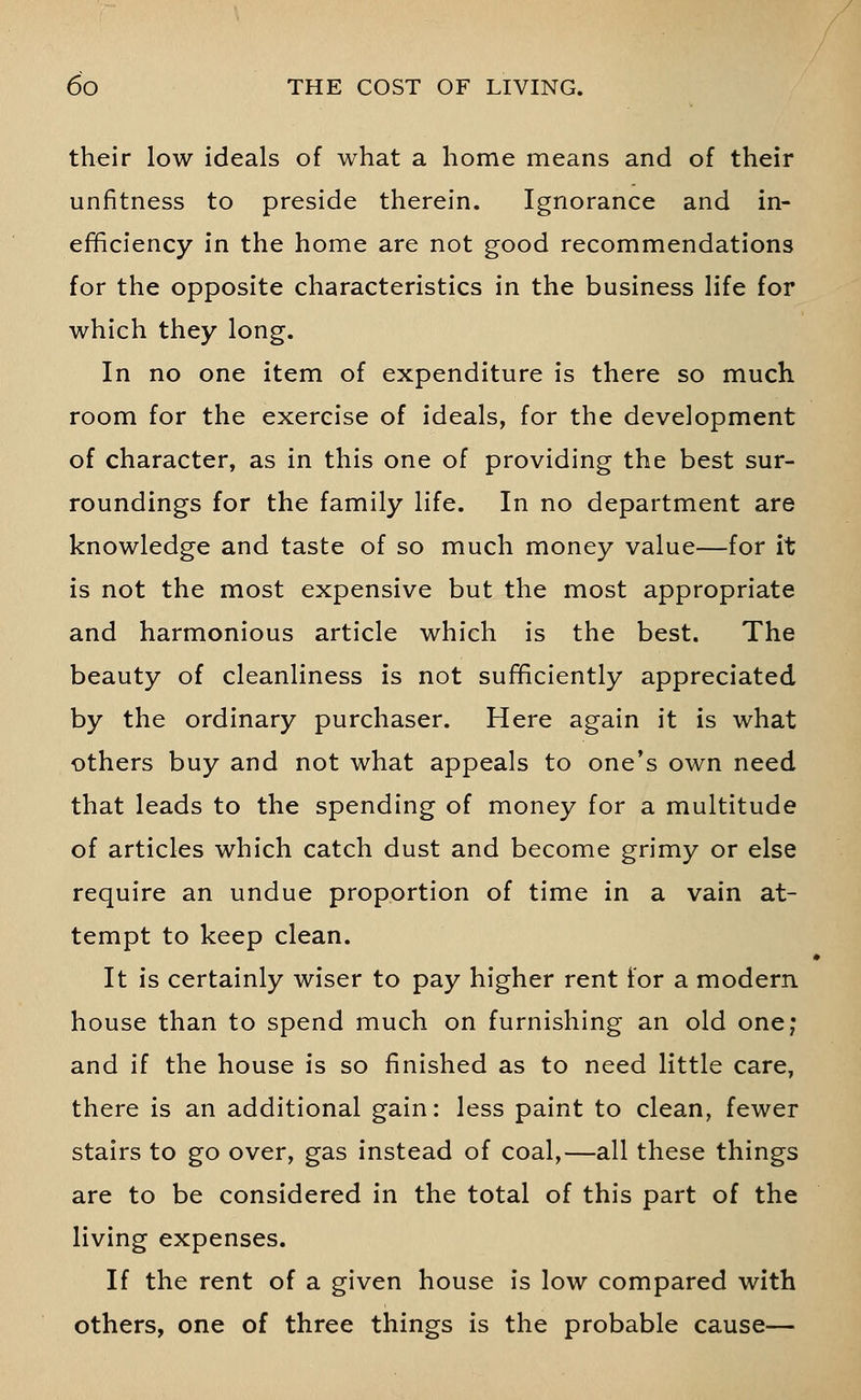 their low ideals of what a home means and of their unfitness to preside therein. Ignorance and in- efficiency in the home are not good recommendations for the opposite characteristics in the business life for which they long. In no one item of expenditure is there so much room for the exercise of ideals, for the development of character, as in this one of providing the best sur- roundings for the family life. In no department are knowledge and taste of so much money value—for it is not the most expensive but the most appropriate and harmonious article which is the best. The beauty of cleanliness is not sufficiently appreciated by the ordinary purchaser. Here again it is what others buy and not what appeals to one's own need that leads to the spending of money for a multitude of articles which catch dust and become grimy or else require an undue proportion of time in a vain at- tempt to keep clean. It is certainly wiser to pay higher rent for a modern house than to spend much on furnishing an old one; and if the house is so finished as to need little care, there is an additional gain: less paint to clean, fewer stairs to go over, gas instead of coal,—all these things are to be considered in the total of this part of the living expenses. If the rent of a given house is low compared with others, one of three things is the probable cause—