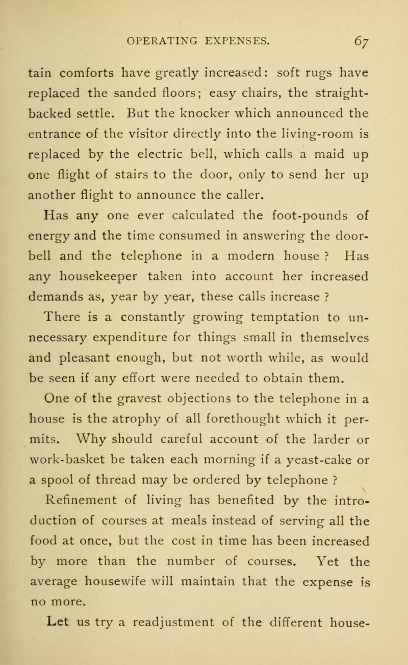 tain comforts have greatly increased: soft rugs have replaced the sanded floors; easy chairs, the straight- backed settle. But the knocker which announced the entrance of the visitor directly into the living-room is replaced by the electric bell, which calls a maid up one flight of stairs to the door, only to send her up another flight to announce the caller. Has any one ever calculated the foot-pounds of energy and the time consumed in answering the door- bell and the telephone in a modern house ? Has any housekeeper taken into account her increased demands as, year by year, these calls increase ? There is a constantly growing temptation to un- necessary expenditure for things small in themselves and pleasant enough, but not worth while, as would be seen if any effort were needed to obtain them. One of the gravest objections to the telephone in a house is the atrophy of all forethought which it per- mits. Why should careful account of the larder or work-basket be taken each morning if a yeast-cake or a spool of thread may be ordered by telephone ? Refinement of living has benefited by the intro- duction of courses at meals instead of serving all the food at once, but the cost in time has been increased by more than the number of courses. Yet the average housewife will maintain that the expense is no more. Let us try a readjustment of the different house-