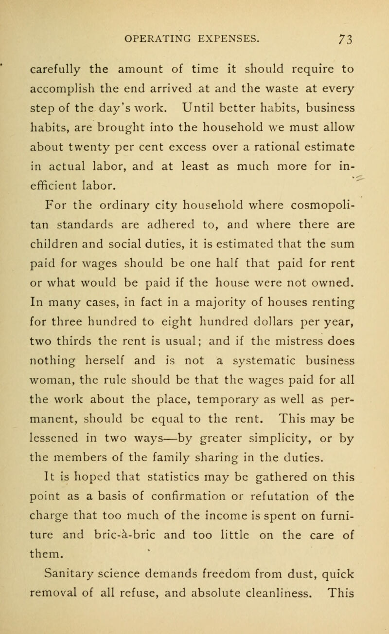 carefully the amount of time it should require to accomplish the end arrived at and the waste at every step of the day's work. Until better habits, business habits, are brought into the household we must allow about twenty per cent excess over a rational estimate in actual labor, and at least as much more for in- efficient labor. For the ordinary city household where cosmopoli- tan standards are adhered to, and where there are children and social duties, it is estimated that the sum paid for wages should be one half that paid for rent or what would be paid if the house were not owned. In many cases, in fact in a majority of houses renting for three hundred to eight hundred dollars per year, two thirds the rent is usual; and if the mistress does nothing herself and is not a systematic business woman, the rule should be that the wages paid for all the work about the place, temporary as well as per- manent, should be equal to the rent. This may be lessened in two ways—by greater simplicity, or by the members of the family sharing in the duties. It is hoped that statistics may be gathered on this point as a basis of confirmation or refutation of the charge that too much of the income is spent on furni- ture and bric-a-bric and too little on the care of them. Sanitary science demands freedom from dust, quick removal of all refuse, and absolute cleanliness. This