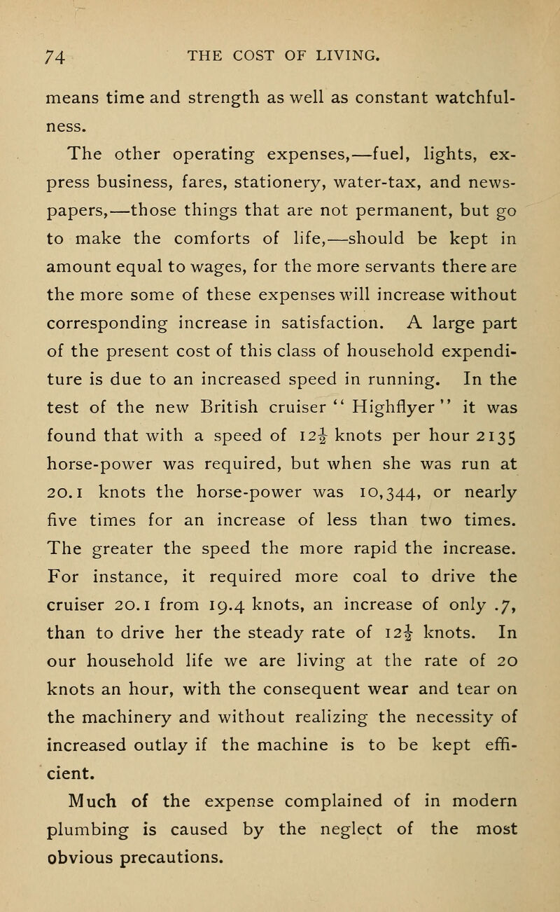 means time and strength as well as constant watchful- ness. The other operating expenses,—fuel, lights, ex- press business, fares, stationery, water-tax, and news- papers,—those things that are not permanent, but go to make the comforts of life,—should be kept in amount equal to wages, for the more servants there are the more some of these expenses will increase without corresponding increase in satisfaction. A large part of the present cost of this class of household expendi- ture is due to an increased speed in running. In the test of the new British cruiser Highflyer it was found that with a speed of 12^ knots per hour 2135 horse-power was required, but when she was run at 20.1 knots the horse-power was 10,344, or nearly five times for an increase of less than two times. The greater the speed the more rapid the increase. For instance, it required more coal to drive the cruiser 20.1 from 19.4 knots, an increase of only .7, than to drive her the steady rate of 12J knots. In our household life we are living at the rate of 20 knots an hour, with the consequent wear and tear on the machinery and without realizing the necessity of increased outlay if the machine is to be kept effi- cient. Much of the expense complained of in modern plumbing is caused by the neglect of the most obvious precautions.