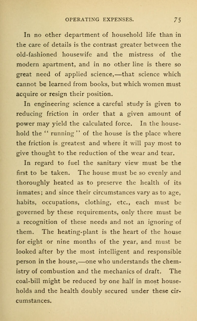 In no other department of household life than in the care of details is the contrast greater between the old-fashioned housewife and the mistress of the modern apartment, and in no other line is there so great need of applied science,—that science which cannot be learned from books, but which women must acquire or resign their position. In engineering science a careful study is given to reducing friction in order that a given amount of power may yield the calculated force. In the house- hold the  running  of the house is the place where the friction is greatest and where it will pay most to give thought to the reduction of the wear and tear. In regard to fuel the sanitary view must be the first to be taken. The house must be so evenly and thoroughly heated as to preserve the health of its inmates; and since their circumstances vary as to age, habits, occupations, clothing, etc., each must be governed by these requirements, only there must be a recognition of these needs and not an ignoring of them. The heating-plant is the heart of the house for eight or nine months of the year, and must be looked after by the most intelligent and responsible person in the house,—one who understands the chem- istry of combustion and the mechanics of draft. The coal-bill might be reduced by one half in most house- holds and the health doubly secured under these cir- cumstances.