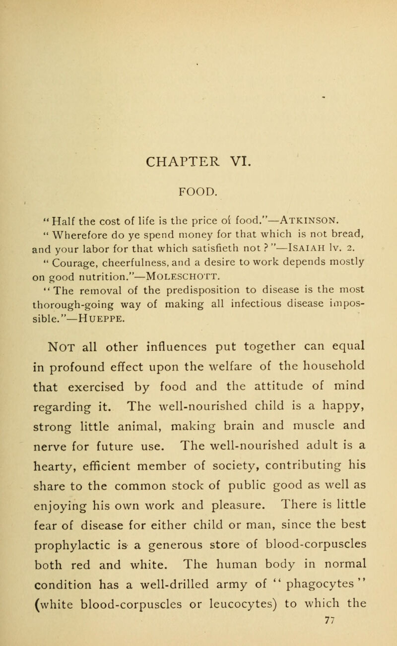 CHAPTER VI. FOOD.  Half the cost of life is the price ot food.—Atkinson.  Wherefore do ye spend money for that which is not bread, and your labor for that which satisfieth not ? —Isaiah lv. 2.  Courage, cheerfulness, and a desire to work depends mostly on good nutrition.—Moleschott. The removal of the predisposition to disease is the most thorough-going way of making all infectious disease impos- sible.— Hueppe. NOT all other influences put together can equal in profound effect upon the welfare of the household that exercised by food and the attitude of mind regarding it. The well-nourished child is a happy, strong little animal, making brain and muscle and nerve for future use. The well-nourished adult is a hearty, efficient member of society, contributing his share to the common stock of public good as well as enjoying his own work and pleasure. There is little fear of disease for either child or man, since the best prophylactic is a generous store of blood-corpuscles both red and white. The human body in normal condition has a well-drilled army of  phagocytes (white blood-corpuscles or leucocytes) to which the