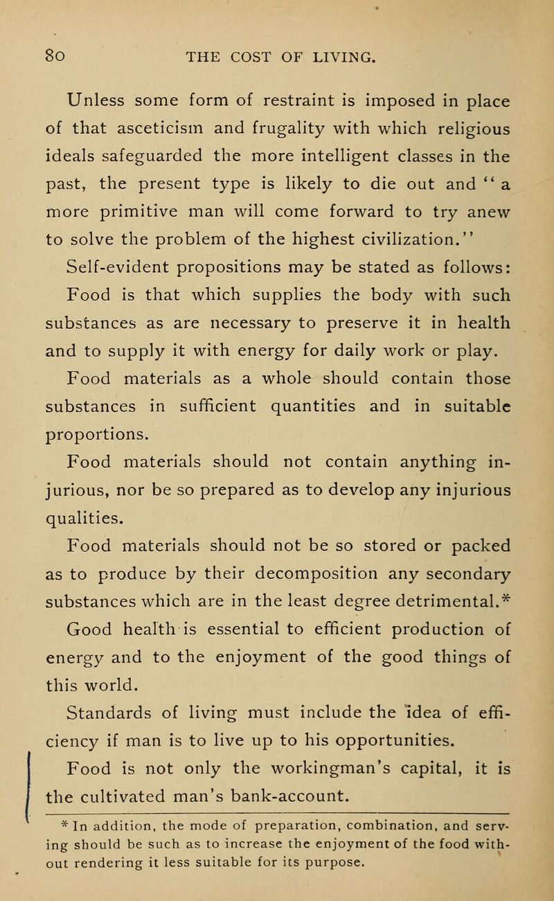 Unless some form of restraint is imposed in place of that asceticism and frugality with which religious ideals safeguarded the more intelligent classes in the past, the present type is likely to die out and  a more primitive man will come forward to try anew to solve the problem of the highest civilization. Self-evident propositions may be stated as follows: Food is that which supplies the body with such substances as are necessary to preserve it in health and to supply it with energy for daily work or play. Food materials as a whole should contain those substances in sufficient quantities and in suitable proportions. Food materials should not contain anything in- jurious, nor be so prepared as to develop any injurious qualities. Food materials should not be so stored or packed as to produce by their decomposition any secondary substances which are in the least degree detrimental.* Good health is essential to efficient production of energy and to the enjoyment of the good things of this world. Standards of living must include the idea of effi- ciency if man is to live up to his opportunities. Food is not only the workingman's capital, it is the cultivated man's bank-account. * In addition, the mode of preparation, combination, and serv- ing should be such as to increase the enjoyment of the food with- out rendering it less suitable for its purpose.