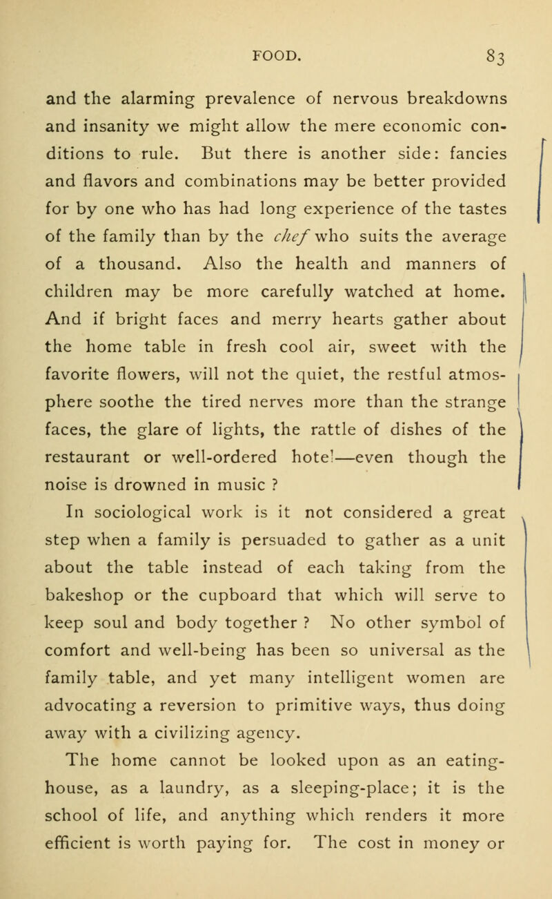 and the alarming prevalence of nervous breakdowns and insanity we might allow the mere economic con- ditions to rule. But there is another side: fancies and flavors and combinations may be better provided for by one who has had long experience of the tastes of the family than by the chef who suits the average of a thousand. Also the health and manners of children may be more carefully watched at home. And if bright faces and merry hearts gather about the home table in fresh cool air, sweet with the favorite flowers, will not the quiet, the restful atmos- phere soothe the tired nerves more than the strange faces, the glare of lights, the rattle of dishes of the restaurant or well-ordered hotel—even though the noise is drowned in music ? In sociological work is it not considered a great step when a family is persuaded to gather as a unit about the table instead of each taking from the bakeshop or the cupboard that which will serve to keep soul and body together ? No other symbol of comfort and well-being has been so universal as the family table, and yet many intelligent women are advocating a reversion to primitive ways, thus doing away with a civilizing agency. The home cannot be looked upon as an eating- house, as a laundry, as a sleeping-place; it is the school of life, and anything which renders it more efficient is worth paying for. The cost in money or