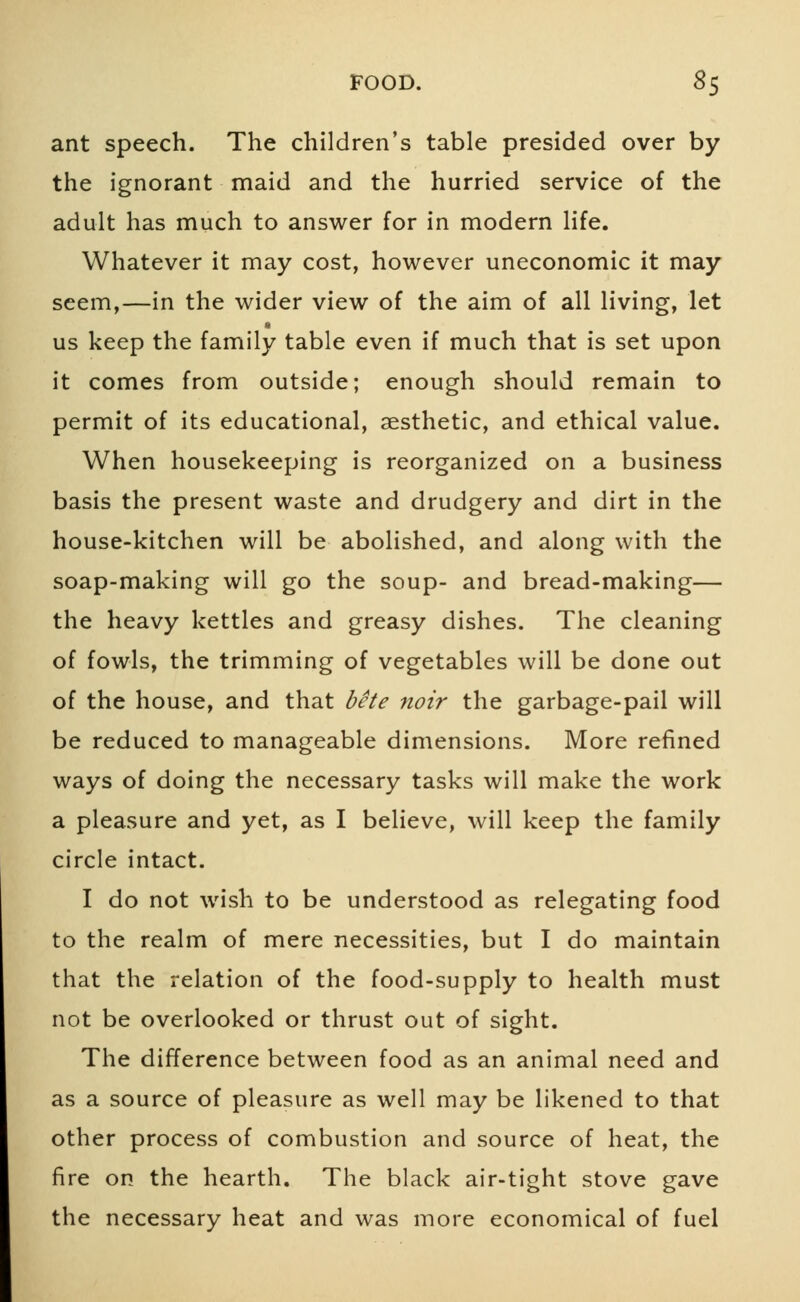 ant speech. The children's table presided over by the ignorant maid and the hurried service of the adult has much to answer for in modern life. Whatever it may cost, however uneconomic it may seem,—in the wider view of the aim of all living, let us keep the family table even if much that is set upon it comes from outside; enough should remain to permit of its educational, aesthetic, and ethical value. When housekeeping is reorganized on a business basis the present waste and drudgery and dirt in the house-kitchen will be abolished, and along with the soap-making will go the soup- and bread-making— the heavy kettles and greasy dishes. The cleaning of fowls, the trimming of vegetables will be done out of the house, and that bete noir the garbage-pail will be reduced to manageable dimensions. More refined ways of doing the necessary tasks will make the work a pleasure and yet, as I believe, will keep the family circle intact. I do not wish to be understood as relegating food to the realm of mere necessities, but I do maintain that the relation of the food-supply to health must not be overlooked or thrust out of sight. The difference between food as an animal need and as a source of pleasure as well may be likened to that other process of combustion and source of heat, the fire on the hearth. The black air-tight stove gave the necessary heat and was more economical of fuel