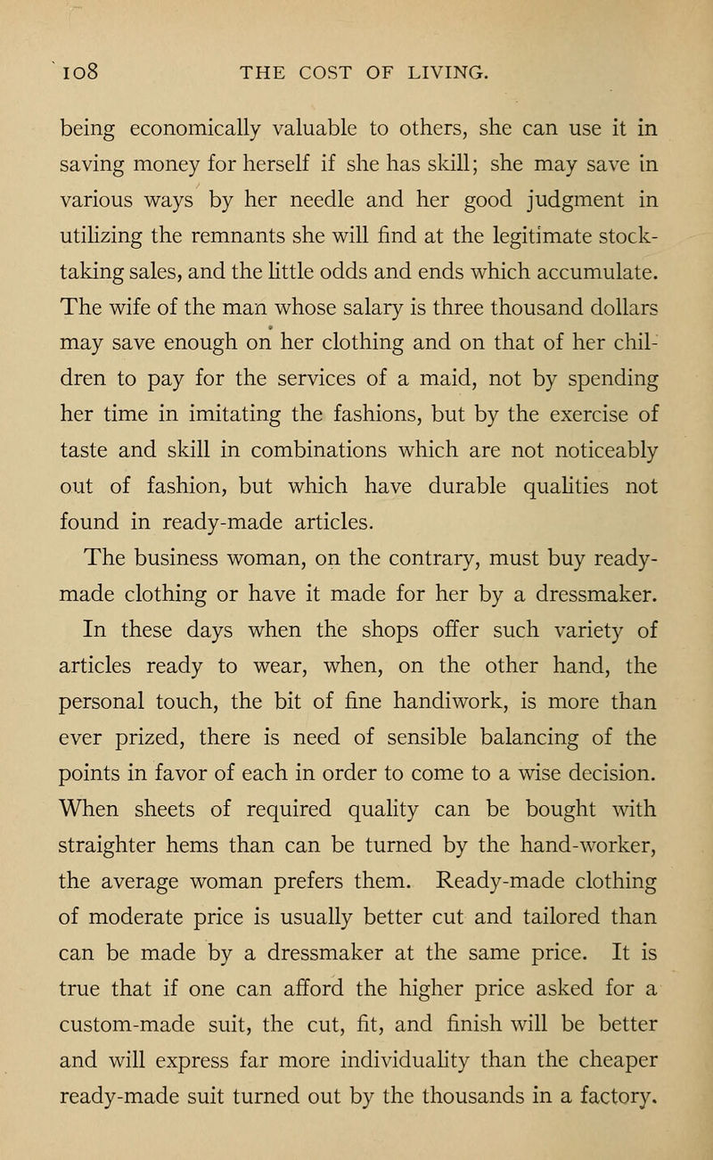 being economically valuable to others, she can use it in saving money for herself if she has skill; she may save in various ways by her needle and her good judgment in utilizing the remnants she will find at the legitimate stock- taking sales, and the little odds and ends which accumulate. The wife of the man whose salary is three thousand dollars may save enough on her clothing and on that of her chil- dren to pay for the services of a maid, not by spending her time in imitating the fashions, but by the exercise of taste and skill in combinations which are not noticeably out of fashion, but which have durable qualities not found in ready-made articles. The business woman, on the contrary, must buy ready- made clothing or have it made for her by a dressmaker. In these days when the shops offer such variety of articles ready to wear, when, on the other hand, the personal touch, the bit of fine handiwork, is more than ever prized, there is need of sensible balancing of the points in favor of each in order to come to a wise decision. When sheets of required quality can be bought with straighter hems than can be turned by the hand-worker, the average woman prefers them. Ready-made clothing of moderate price is usually better cut and tailored than can be made by a dressmaker at the same price. It is true that if one can afford the higher price asked for a custom-made suit, the cut, fit, and finish will be better and will express far more individuality than the cheaper ready-made suit turned out by the thousands in a factory.