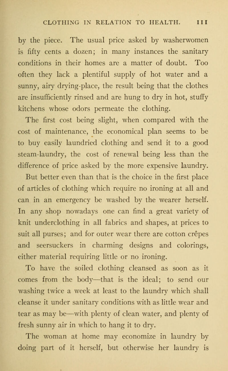 by the piece. The usual price asked by washerwomen is fifty cents a dozen; in many instances the sanitary conditions in their homes are a matter of doubt. Too often they lack a plentiful supply of hot water and a sunny, airy drying-place, the result being that the clothes are insufficiently rinsed and are hung to dry in hot, stuffy kitchens whose odors permeate the clothing. The first cost being slight, when compared with the cost of maintenance, the economical plan seems to be to buy easily laundried clothing and send it to a good steam-laundry, the cost of renewal being less than the difference of price asked by the more expensive laundry. But better even than that is the choice in the first place of articles of clothing which require no ironing at all and can in an emergency be washed by the wearer herself. In any shop nowadays one can find a great variety of knit underclothing in all fabrics and shapes, at prices to suit all purses; and for outer wear there are cotton crepes and seersuckers in charming designs and colorings, either material requiring little or no ironing. To have the soiled clothing cleansed as soon as it comes from the body—that is the ideal; to send our washing twice a week at least to the laundry which shall cleanse it under sanitary conditions with as little wear and tear as may be—with plenty of clean water, and plenty of fresh sunny air in which to hang it to dry. The woman at home may economize in laundry by doing part of it herself, but otherwise her laundry is