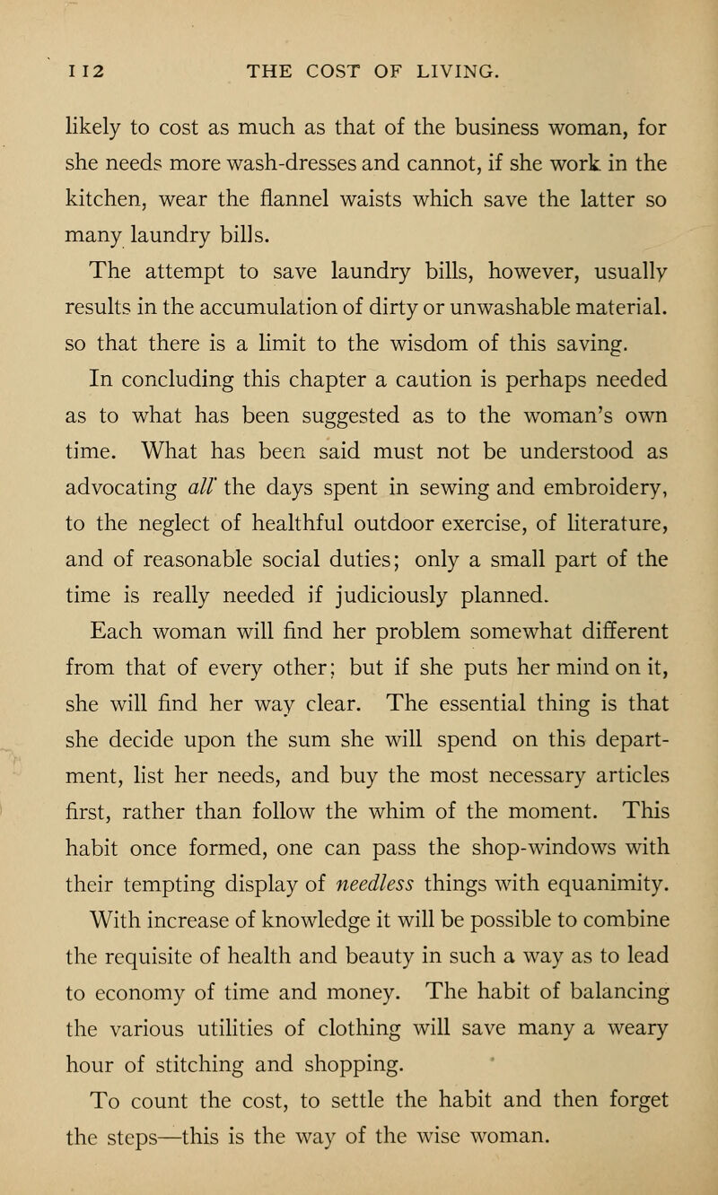 likely to cost as much as that of the business woman, for she needs more wash-dresses and cannot, if she work in the kitchen, wear the flannel waists which save the latter so many laundry bills. The attempt to save laundry bills, however, usually results in the accumulation of dirty or unwashable material, so that there is a limit to the wisdom of this saving. In concluding this chapter a caution is perhaps needed as to what has been suggested as to the woman's own time. What has been said must not be understood as advocating all' the days spent in sewing and embroidery, to the neglect of healthful outdoor exercise, of literature, and of reasonable social duties; only a small part of the time is really needed if judiciously planned. Each woman will find her problem somewhat different from that of every other; but if she puts her mind on it, she will find her way clear. The essential thing is that she decide upon the sum she will spend on this depart- ment, list her needs, and buy the most necessary articles first, rather than follow the whim of the moment. This habit once formed, one can pass the shop-windows with their tempting display of needless things with equanimity. With increase of knowledge it will be possible to combine the requisite of health and beauty in such a way as to lead to economy of time and money. The habit of balancing the various utilities of clothing will save many a weary hour of stitching and shopping. To count the cost, to settle the habit and then forget the steps—this is the way of the wise woman.