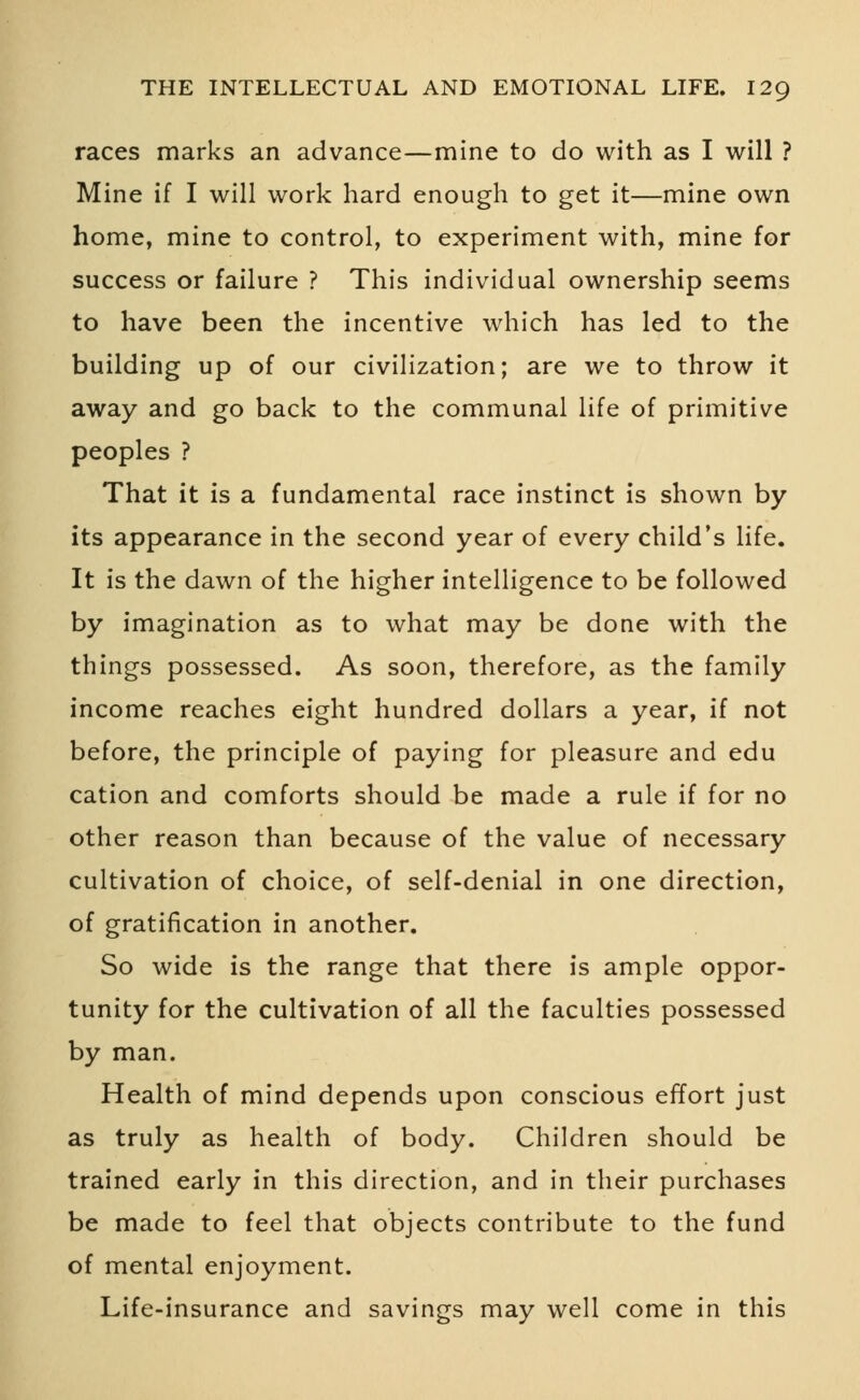 races marks an advance—mine to do with as I will ? Mine if I will work hard enough to get it—mine own home, mine to control, to experiment with, mine for success or failure ? This individual ownership seems to have been the incentive which has led to the building up of our civilization; are we to throw it away and go back to the communal life of primitive peoples ? That it is a fundamental race instinct is shown by its appearance in the second year of every child's life. It is the dawn of the higher intelligence to be followed by imagination as to what may be done with the things possessed. As soon, therefore, as the family income reaches eight hundred dollars a year, if not before, the principle of paying for pleasure and edu cation and comforts should be made a rule if for no other reason than because of the value of necessary cultivation of choice, of self-denial in one direction, of gratification in another. So wide is the range that there is ample oppor- tunity for the cultivation of all the faculties possessed by man. Health of mind depends upon conscious effort just as truly as health of body. Children should be trained early in this direction, and in their purchases be made to feel that objects contribute to the fund of mental enjoyment. Life-insurance and savings may well come in this