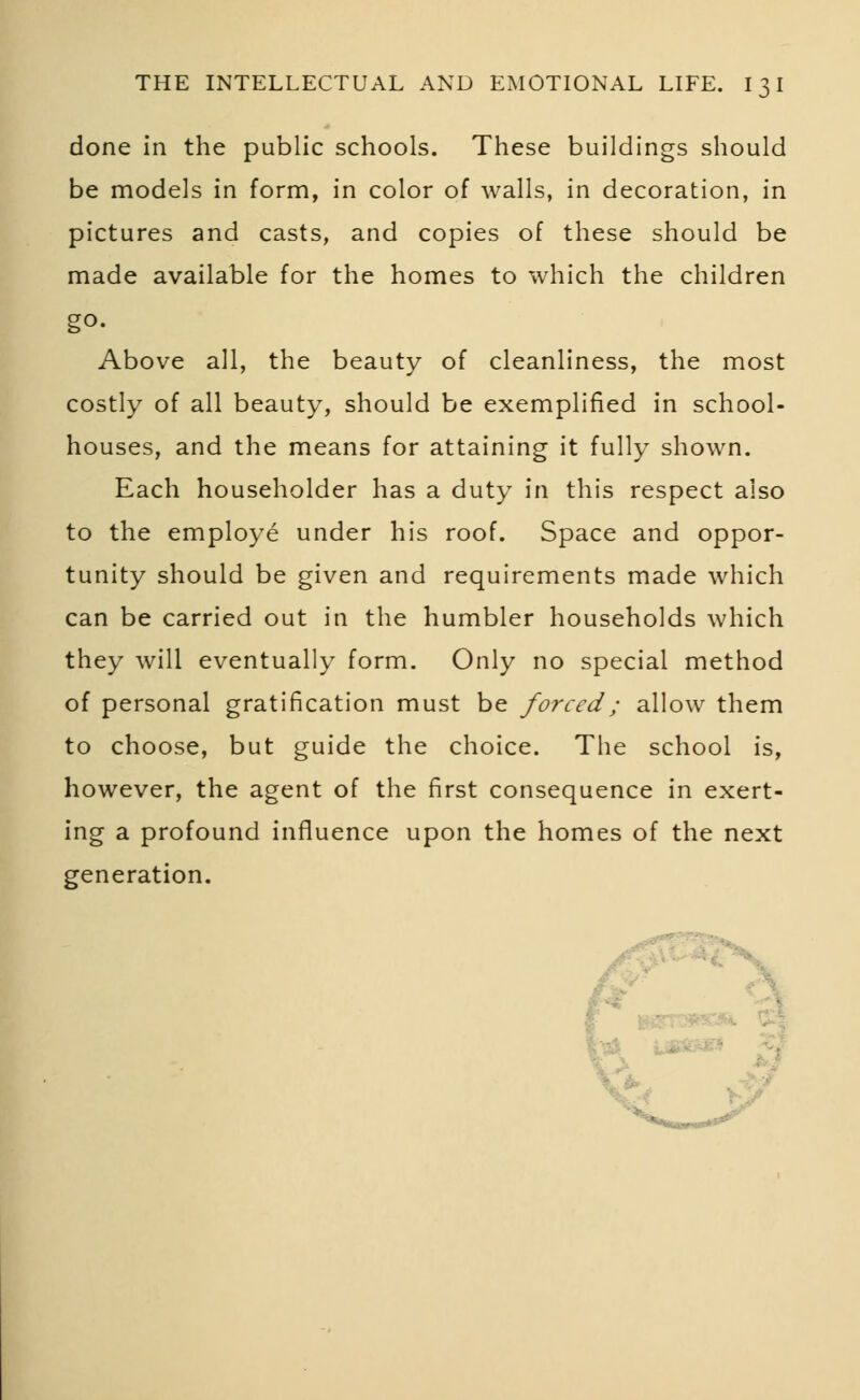 done in the public schools. These buildings should be models in form, in color of walls, in decoration, in pictures and casts, and copies of these should be made available for the homes to which the children go- Above all, the beauty of cleanliness, the most costly of all beauty, should be exemplified in school- houses, and the means for attaining it fully shown. Each householder has a duty in this respect also to the employe under his roof. Space and oppor- tunity should be given and requirements made which can be carried out in the humbler households which they will eventually form. Only no special method of personal gratification must be forced; allow them to choose, but guide the choice. The school is, however, the agent of the first consequence in exert- ing a profound influence upon the homes of the next generation.