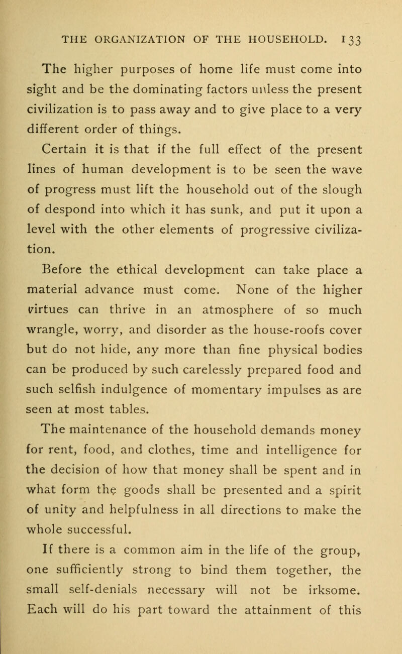 The higher purposes of home life must come into sight and be the dominating factors unless the present civilization is to pass away and to give place to a very different order of things. Certain it is that if the full effect of the present lines of human development is to be seen the wave of progress must lift the household out of the slough of despond into which it has sunk, and put it upon a level with the other elements of progressive civiliza- tion. Before the ethical development can take place a material advance must come. None of the higher virtues can thrive in an atmosphere of so much wrangle, worry, and disorder as the house-roofs cover but do not hide, any more than fine physical bodies can be produced by such carelessly prepared food and such selfish indulgence of momentary impulses as are seen at most tables. The maintenance of the household demands money for rent, food, and clothes, time and intelligence for the decision of how that money shall be spent and in what form the goods shall be presented and a spirit of unity and helpfulness in all directions to make the whole successful. If there is a common aim in the life of the group, one sufficiently strong to bind them together, the small self-denials necessary will not be irksome. Each will do his part toward the attainment of this