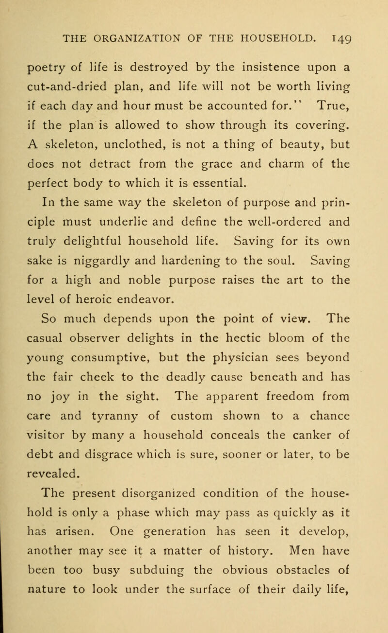 poetry of life is destroyed by the insistence upon a cut-and-dried plan, and life will not be worth living if each day and hour must be accounted for. True, if the plan is allowed to show through its covering. A skeleton, unclothed, is not a thing of beauty, but does not detract from the grace and charm of the perfect body to which it is essential. In the same way the skeleton of purpose and prin- ciple must underlie and define the well-ordered and truly delightful household life. Saving for its own sake is niggardly and hardening to the soul. Saving for a high and noble purpose raises the art to the level of heroic endeavor. So much depends upon the point of view. The casual observer delights in the hectic bloom of the young consumptive, but the physician sees beyond the fair cheek to the deadly cause beneath and has no joy in the sight. The apparent freedom from care and tyranny of custom shown to a chance visitor by many a household conceals the canker of debt and disgrace which is sure, sooner or later, to be revealed. The present disorganized condition of the house- hold is only a phase which may pass as quickly as it has arisen. One generation has seen it develop, another may see it a matter of history. Men have been too busy subduing the obvious obstacles of nature to look under the surface of their daily life,