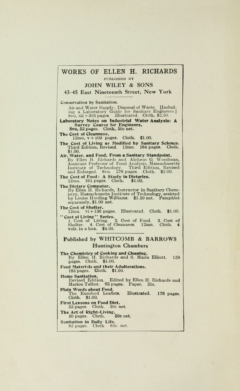 WORKS OF ELLEN H. RICHARDS PUBLISHED BY JOHN WILEY & SONS 43-45 East Nineteenth Street, New York Conservation by Sanitation. Air and Water Supply; Disposal of Waste. (Includ- ing a Laboratory Guide for Sanitary Engineers.] 8vo, xii + 305 pages. Illustrated. Cloth, $2.50. Laboratory Notes on Industrial Water Analysis: A Survey Course for Engineers. 8vo, 52 pages. Cloth, 50c net. The Cost of Cleanness. 12mo, v + loy pages. Cloth. 81.00. The Cost of Living as Modified by Sanitary Science. Third Edition, Revised. 12mo. 164 pages. Cloth. $1.00. Air, Water, and Food, From a Sanitary Standpoint. By Ellen H. Richards and Alpheus G. Woodman, Assistant Professor of Food Analysis, Massachusetts Institute of Technology. Third Edition, Revised and Enlarged. 8vo. 278 pages. Cloth. $2.00. The Cost of Food : A Study in Dietaries. 12mo. 161 pages. Cloth. $1.00. The Dietary Computer. By Ellen H. Richards, Instructor in Sanitary Chem- istry, Massachusetts Institute of Technology, assisted by Louise Harding Williams. $1.50 net. Pamphlet separately, $1.00 net. The Cost of Shelter. 12mo. vi +136 pages. Illustrated. Cloth. $1.00. '' Cost of Living'' Series. 1. Cost of Living. 2. Cost of Food. 3. Cost of Shelter. 4. Cost of Cleanness. 12mo. Cloth. 4 vols, in a box. $4.00. Published by WHITCOMB & BARROWS Huntington Chambers The Chemistry of Cooking and Cleaning. By Ellen H. Richards and S. Maria Elliott. 158 pages. Cloth. $1.00. Food Materials and their Adulterations. 183 pages. Cloth. $1.00. Home Sanitation. Revised Edition. Edited by Ellen H. Richards and Marion Talbot. 85 pages. Paper. 25c. Plain Words about Food. The Rumford Leaflets. Illustrated. 176 pages. Cloth. $1.00. First Lessons on Food Diet. 52 pages. Cloth. 30c net. The Art of Right-Living. 50 pages. Cloth. 50c net. Sanitation in Dally Life. 82 pages. Cloth. 65c. net.