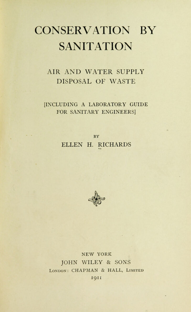 CONSERVATION BY SANITATION AIR AND WATER SUPPLY DISPOSAL OF WASTE [INCLUDING A LABORATORY GUIDE FOR SANITARY ENGINEERS] BY ELLEN H. RICHARDS NEW YORK JOHN WILEY & SONS London: CHAPMAN & HALL, Limited 1911