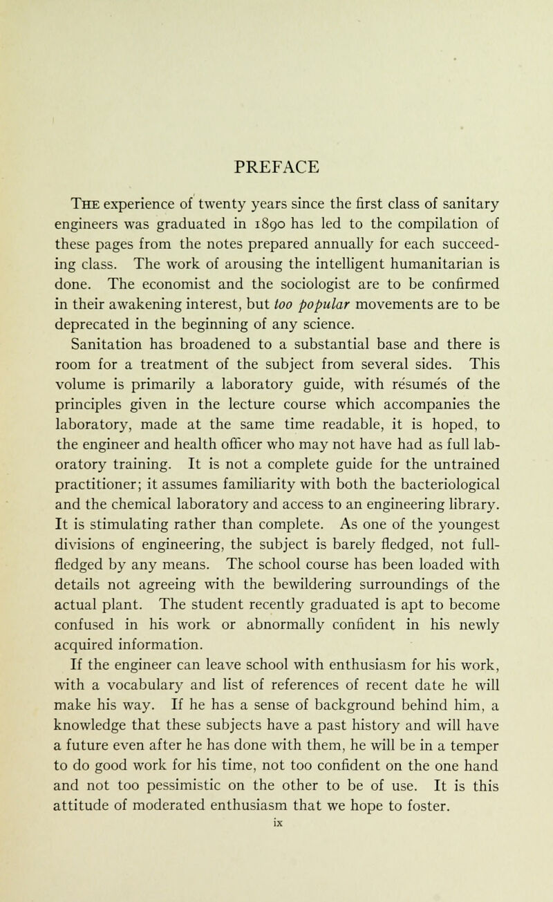 PREFACE The experience of twenty years since the first class of sanitary engineers was graduated in 1890 has led to the compilation of these pages from the notes prepared annually for each succeed- ing class. The work, of arousing the intelligent humanitarian is done. The economist and the sociologist are to be confirmed in their awakening interest, but too popular movements are to be deprecated in the beginning of any science. Sanitation has broadened to a substantial base and there is room for a treatment of the subject from several sides. This volume is primarily a laboratory guide, with resume's of the principles given in the lecture course which accompanies the laboratory, made at the same time readable, it is hoped, to the engineer and health officer who may not have had as full lab- oratory training. It is not a complete guide for the untrained practitioner; it assumes familiarity with both the bacteriological and the chemical laboratory and access to an engineering library. It is stimulating rather than complete. As one of the youngest divisions of engineering, the subject is barely fledged, not full- fledged by any means. The school course has been loaded with details not agreeing with the bewildering surroundings of the actual plant. The student recently graduated is apt to become confused in his work or abnormally confident in his newly acquired information. If the engineer can leave school with enthusiasm for his work, with a vocabulary and list of references of recent date he will make his way. If he has a sense of background behind him, a knowledge that these subjects have a past history and will have a future even after he has done with them, he will be in a temper to do good work for his time, not too confident on the one hand and not too pessimistic on the other to be of use. It is this attitude of moderated enthusiasm that we hope to foster.