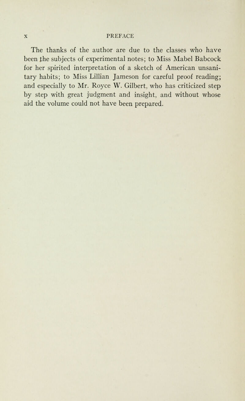 The thanks of the author are due to the classes who have been the subjects of experimental notes; to Miss Mabel Babcock for her spirited interpretation of a sketch of American unsani- tary habits; to Miss Lillian Jameson for careful proof reading; and especially to Mr. Royce W. Gilbert, who has criticized step by step with great judgment and insight, and without whose aid the volume could not have been prepared.