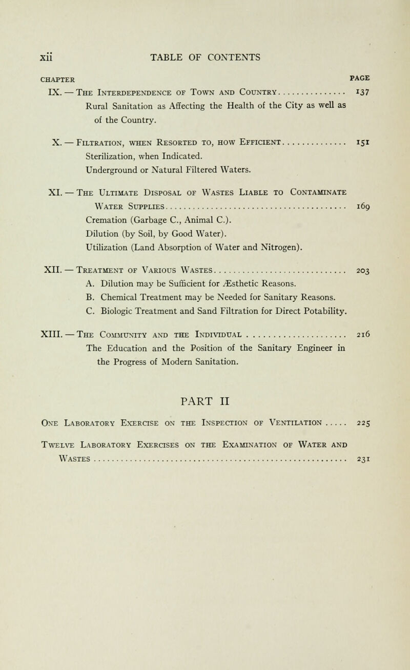 CHAPTER PAGE LX. — The Interdependence of Town and Country 13 7 Rural Sanitation as Affecting the Health of the City as well as of the Country. X. — Filtration, when Resorted to, how Efficient 131 Sterilization, when Indicated. Underground or Natural Filtered Waters. XI. — The Ultimate Disposal of Wastes Liable to Contaminate Water Supplies 169 Cremation (Garbage C, Animal C). Dilution (by Soil, by Good Water). Utilization (Land Absorption of Water and Nitrogen). XII. — Treatment of Various Wastes 203 A. Dilution may be Sufficient for ^Esthetic Reasons. B. Chemical Treatment may be Needed for Sanitary Reasons. C. Biologic Treatment and Sand Filtration for Direct Potability. XIII. — The Community and the Individual 216 The Education and the Position of the Sanitary Engineer in the Progress of Modern Sanitation. PART II One Laboratory Exercise on the Inspection of Ventilation 225 Twelve Laboratory Exercises on the Examination of Water and Wastes 231