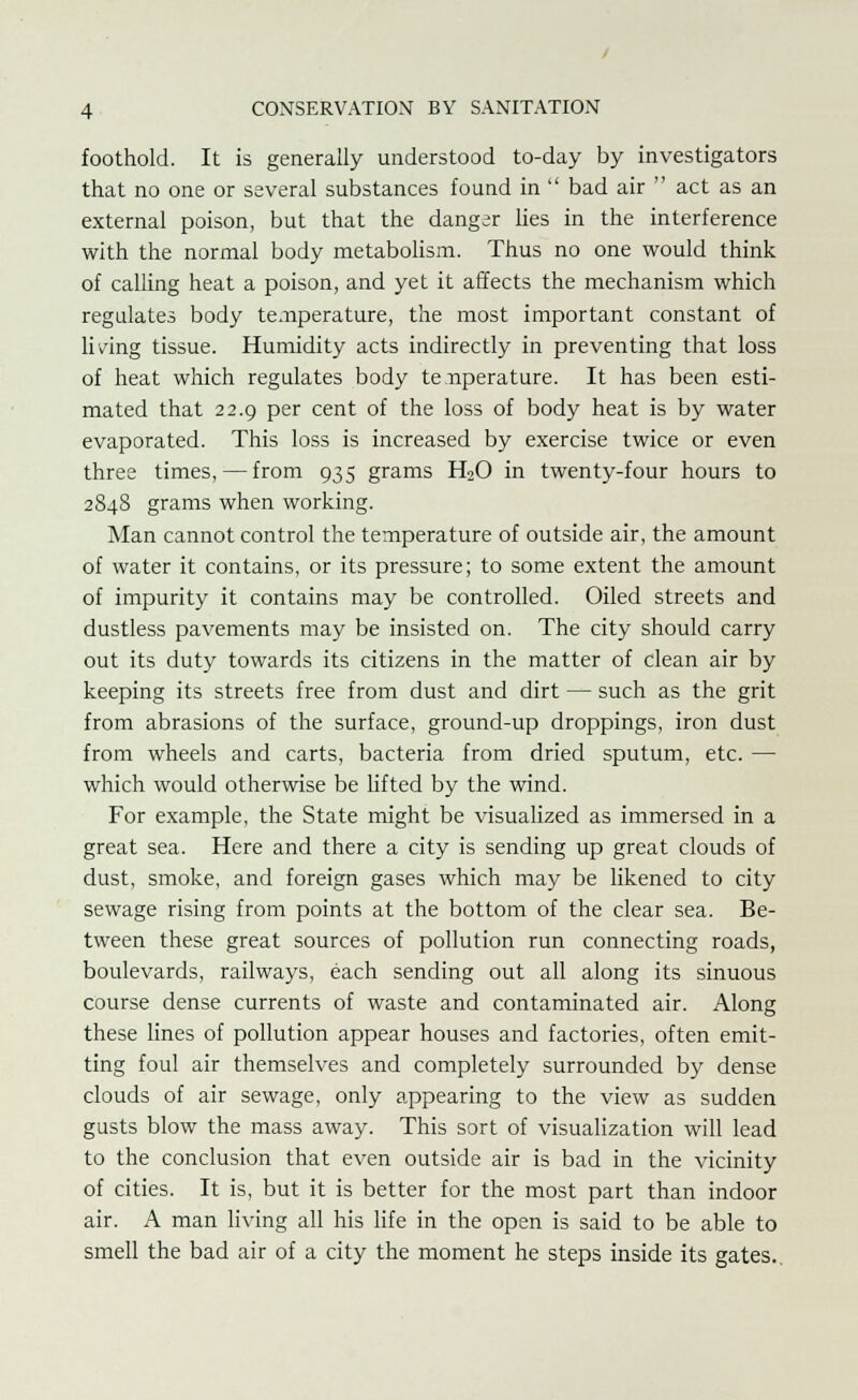 foothold. It is generally understood to-day by investigators that no one or several substances found in  bad air  act as an external poison, but that the danger lies in the interference with the normal body metabolism. Thus no one would think of calling heat a poison, and yet it affects the mechanism which regulates body temperature, the most important constant of living tissue. Humidity acts indirectly in preventing that loss of heat which regulates body te nperature. It has been esti- mated that 22.9 per cent of the loss of body heat is by water evaporated. This loss is increased by exercise twice or even three times, — from 935 grams H20 in twenty-four hours to 284S grams when working. Man cannot control the temperature of outside air, the amount of water it contains, or its pressure; to some extent the amount of impurity it contains may be controlled. Oiled streets and dustless pavements may be insisted on. The city should carry out its duty towards its citizens in the matter of clean air by keeping its streets free from dust and dirt — such as the grit from abrasions of the surface, ground-up droppings, iron dust from wheels and carts, bacteria from dried sputum, etc. — which would otherwise be lifted by the wind. For example, the State might be visualized as immersed in a great sea. Here and there a city is sending up great clouds of dust, smoke, and foreign gases which may be likened to city sewage rising from points at the bottom of the clear sea. Be- tween these great sources of pollution run connecting roads, boulevards, railways, each sending out all along its sinuous course dense currents of waste and contaminated air. Along these lines of pollution appear houses and factories, often emit- ting foul air themselves and completely surrounded by dense clouds of air sewage, only appearing to the view as sudden gusts blow the mass away. This sort of visualization will lead to the conclusion that even outside air is bad in the vicinity of cities. It is, but it is better for the most part than indoor air. A man living all his life in the open is said to be able to smell the bad air of a city the moment he steps inside its gates.