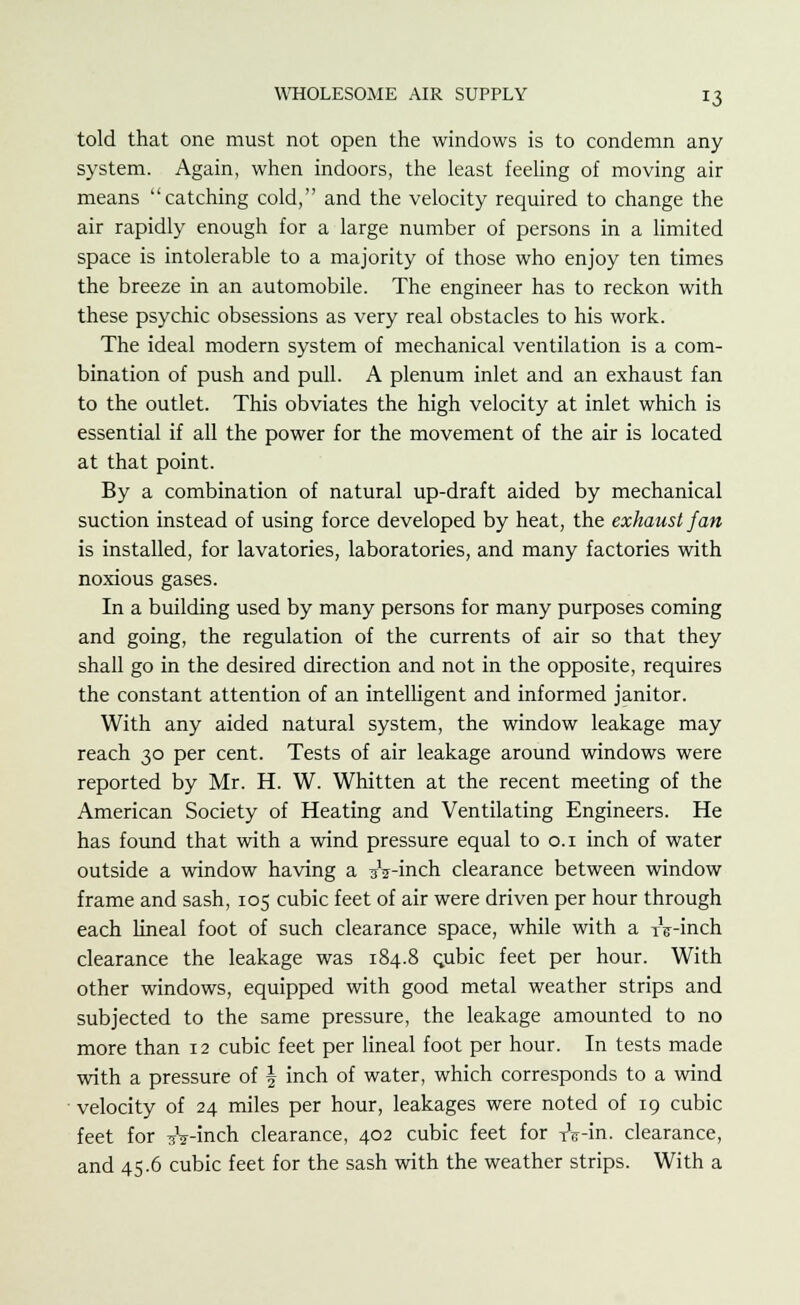 told that one must not open the windows is to condemn any system. Again, when indoors, the least feeling of moving air means catching cold, and the velocity required to change the air rapidly enough for a large number of persons in a limited space is intolerable to a majority of those who enjoy ten times the breeze in an automobile. The engineer has to reckon with these psychic obsessions as very real obstacles to his work. The ideal modern system of mechanical ventilation is a com- bination of push and pull. A plenum inlet and an exhaust fan to the outlet. This obviates the high velocity at inlet which is essential if all the power for the movement of the air is located at that point. By a combination of natural up-draft aided by mechanical suction instead of using force developed by heat, the exhaust fan is installed, for lavatories, laboratories, and many factories with noxious gases. In a building used by many persons for many purposes coming and going, the regulation of the currents of air so that they shall go in the desired direction and not in the opposite, requires the constant attention of an intelligent and informed janitor. With any aided natural system, the window leakage may reach 30 per cent. Tests of air leakage around windows were reported by Mr. H. W. Whitten at the recent meeting of the American Society of Heating and Ventilating Engineers. He has found that with a wind pressure equal to 0.1 inch of water outside a window having a sV-inch clearance between window frame and sash, 105 cubic feet of air were driven per hour through each lineal foot of such clearance space, while with a xV-inch clearance the leakage was 184.8 c.ubic feet per hour. With other windows, equipped with good metal weather strips and subjected to the same pressure, the leakage amounted to no more than 12 cubic feet per lineal foot per hour. In tests made with a pressure of \ inch of water, which corresponds to a wind velocity of 24 miles per hour, leakages were noted of 19 cubic feet for ^V-inch clearance, 402 cubic feet for xV-in. clearance, and 45.6 cubic feet for the sash with the weather strips. With a