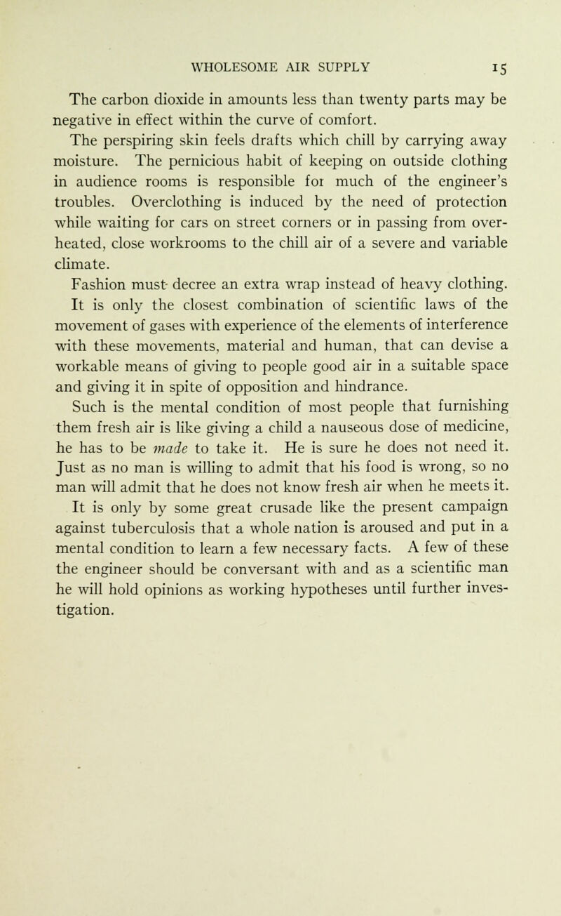 The carbon dioxide in amounts less than twenty parts may be negative in effect within the curve of comfort. The perspiring skin feels drafts which chill by carrying away moisture. The pernicious habit of keeping on outside clothing in audience rooms is responsible for much of the engineer's troubles. Overclothing is induced by the need of protection while waiting for cars on street corners or in passing from over- heated, close workrooms to the chill air of a severe and variable climate. Fashion must decree an extra wrap instead of heavy clothing. It is only the closest combination of scientific laws of the movement of gases with experience of the elements of interference with these movements, material and human, that can devise a workable means of giving to people good air in a suitable space and giving it in spite of opposition and hindrance. Such is the mental condition of most people that furnishing them fresh air is like giving a child a nauseous dose of medicine, he has to be made to take it. He is sure he does not need it. Just as no man is willing to admit that his food is wrong, so no man will admit that he does not know fresh air when he meets it. It is only by some great crusade like the present campaign against tuberculosis that a whole nation is aroused and put in a mental condition to learn a few necessary facts. A few of these the engineer should be conversant with and as a scientific man he will hold opinions as working hypotheses until further inves- tigation.