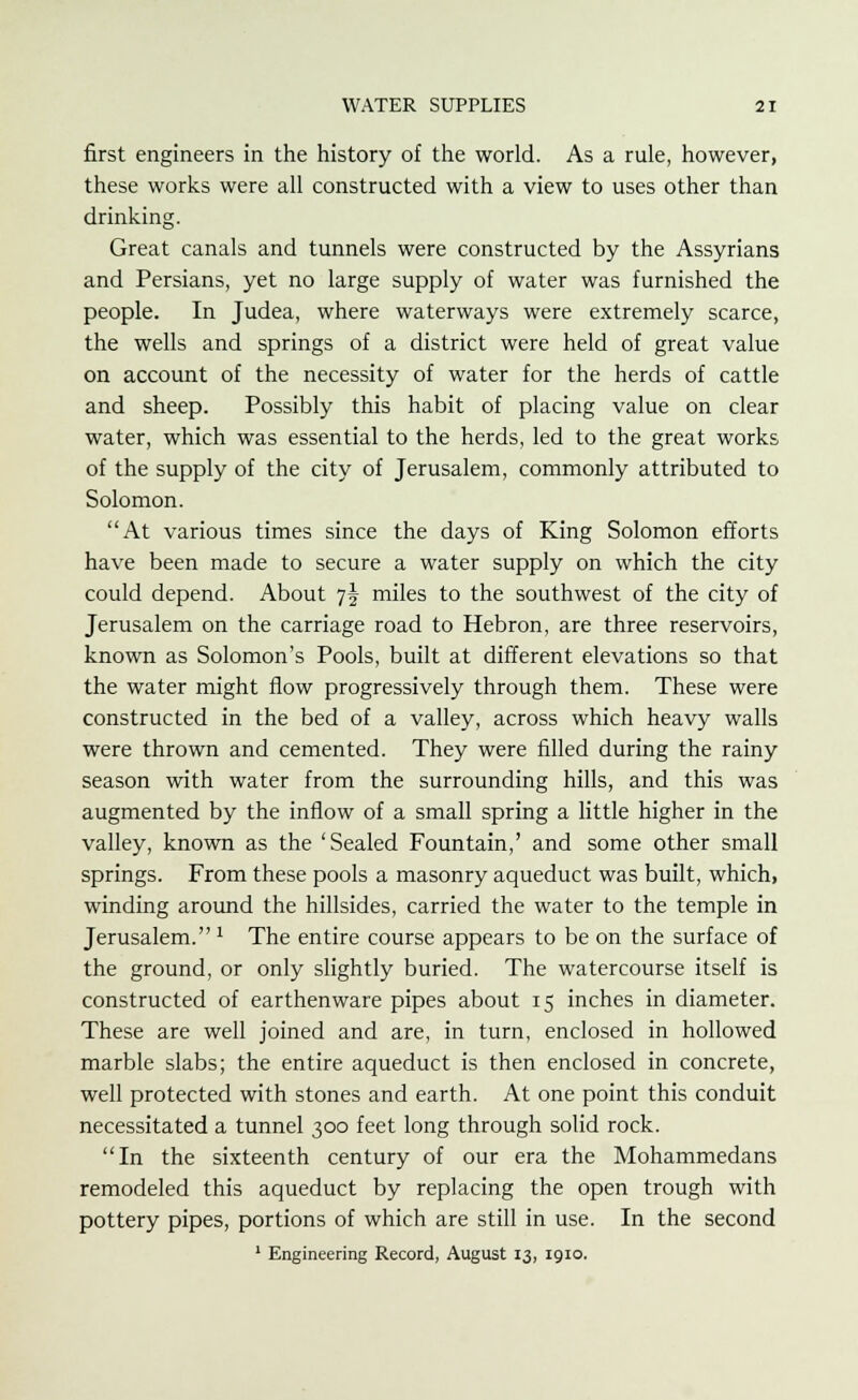 first engineers in the history of the world. As a rule, however, these works were all constructed with a view to uses other than drinking. Great canals and tunnels were constructed by the Assyrians and Persians, yet no large supply of water was furnished the people. In Judea, where waterways were extremely scarce, the wells and springs of a district were held of great value on account of the necessity of water for the herds of cattle and sheep. Possibly this habit of placing value on clear water, which was essential to the herds, led to the great works of the supply of the city of Jerusalem, commonly attributed to Solomon. At various times since the days of King Solomon efforts have been made to secure a water supply on which the city could depend. About 7\ miles to the southwest of the city of Jerusalem on the carriage road to Hebron, are three reservoirs, known as Solomon's Pools, built at different elevations so that the water might flow progressively through them. These were constructed in the bed of a valley, across which heavy walls were thrown and cemented. They were filled during the rainy season with water from the surrounding hills, and this was augmented by the inflow of a small spring a little higher in the valley, known as the 'Sealed Fountain,' and some other small springs. From these pools a masonry aqueduct was built, which, winding around the hillsides, carried the water to the temple in Jerusalem. 1 The entire course appears to be on the surface of the ground, or only slightly buried. The watercourse itself is constructed of earthenware pipes about 15 inches in diameter. These are well joined and are, in turn, enclosed in hollowed marble slabs; the entire aqueduct is then enclosed in concrete, well protected with stones and earth. At one point this conduit necessitated a tunnel 300 feet long through solid rock. In the sixteenth century of our era the Mohammedans remodeled this aqueduct by replacing the open trough with pottery pipes, portions of which are still in use. In the second