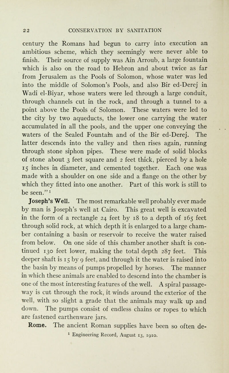 century the Romans had begun to carry into execution an ambitious scheme, which they seemingly were never able to finish. Their source of supply was Ain Arroub, a large fountain which is also on the road to Hebron and about twice as far from Jerusalem as the Pools of Solomon, whose water was led into the middle of Solomon's Pools, and also Bir ed-Derej in Wadi el-Biyar, whose waters were led through a large conduit, through channels cut in the rock, and through a tunnel to a point above the Pools of Solomon. These waters were led to the city by two aqueducts, the lower one carrying the water accumulated in all the pools, and the upper one conveying the waters of the Sealed Fountam and of the Bir ed-Derej. The latter descends into the valley and then rises again, running through stone siphon pipes. These were made of solid blocks of stone about 3 feet square and 2 feet thick, pierced by a hole 15 inches in diameter, and cemented together. Each one was made with a shoulder on one side and a flange on the other by which they fitted into one another. Part of this work is still to be seen.' Joseph's Well. The most remarkable well probably ever made by man is Joseph's well at Cairo. This great well is excavated in the form of a rectangle 24 feet by 18 to a depth of 165 feet through solid rock, at which depth it is enlarged to a large cham- ber containing a basin or reservoir to receive the water raised from below. On one side of this chamber another shaft is con- tinued 130 feet lower, making the total depth 287 feet. This deeper shaft is 15 by 9 feet, and through it the water is raised into the basin by means of pumps propelled by horses. The manner in which these animals are enabled to descend into the chamber is one of the most interesting features of the well. A spiral passage- way is cut through the rock, it winds around the exterior of the well, with so slight a grade that the animals may walk up and down. The pumps consist of endless chains or ropes to which are fastened earthenware jars. Rome. The ancient Roman supplies have been so often de-
