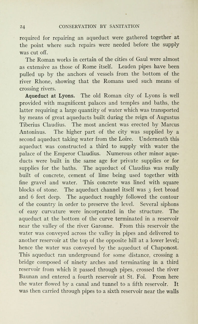 required for repairing an aqueduct were gathered together at the point where such repairs were needed before the supply was cut off. The Roman works in certain of the cities of Gaul were almost as extensive as those of Rome itself. Leaden pipes have been pulled up by the anchors of vessels from the bottom of the river Rhone, showing that the Romans used such means of crossing rivers. Aqueduct at Lyons. The old Roman city of Lyons is well provided with magnificent palaces and temples and baths, the latter requiring a large quantity of water which was transported by means of great aqueducts built during the reign of Augustus Tiberius Claudius. The most ancient was erected by Marcus Antoninus. The higher part of the city was supplied by a second aqueduct taking water from the Loire. Underneath this aqueduct was constructed a third to supply with water the palace of the Emperor Claudius. Numerous other minor aque- ducts were built in the same age for private supplies or for supplies for the baths. The aqueduct of Claudius was really built of concrete, cement of lime being used together with fine gravel and water. This concrete was lined with square blocks of stone. The aqueduct channel itself was 3 feet broad and 6 feet deep. The aqueduct roughly followed the contour of the country in order to preserve the level. Several siphons of easy curvature were incorporated in the structure. The aqueduct at the bottom of the curve terminated in a reservoir near the valley of the river Garonne. From this reservoir the water was conveyed across the valley in pipes and delivered to another reservoir at the top of the opposite hill at a lower level; hence the water was conveyed by the aqueduct of Chaponost. This aqueduct ran underground for some distance, crossing a bridge composed of ninety arches and terminating in a third reservoir from which it passed through pipes, crossed the river Baunan and entered a fourth reservoir at St. Foi. From here the water flowed by a canal and tunnel to a fifth reservoir. It was then carried through pipes to a sixth reservoir near the walls