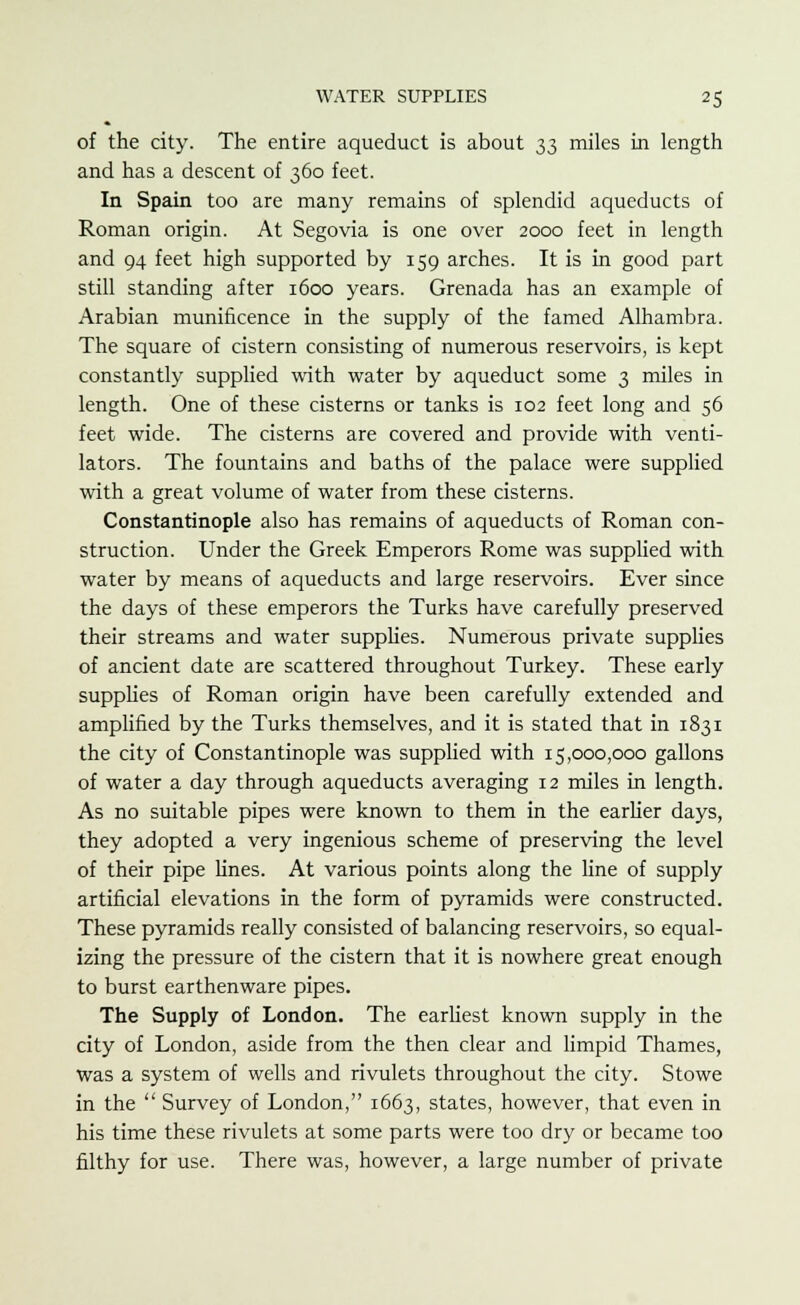 of the city. The entire aqueduct is about 33 miles in length and has a descent of 360 feet. In Spain too are many remains of splendid aqueducts of Roman origin. At Segovia is one over 2000 feet in length and 94 feet high supported by 159 arches. It is in good part still standing after 1600 years. Grenada has an example of Arabian munificence in the supply of the famed Alhambra. The square of cistern consisting of numerous reservoirs, is kept constantly supplied with water by aqueduct some 3 miles in length. One of these cisterns or tanks is 102 feet long and 56 feet wide. The cisterns are covered and provide with venti- lators. The fountains and baths of the palace were supplied with a great volume of water from these cisterns. Constantinople also has remains of aqueducts of Roman con- struction. Under the Greek Emperors Rome was supplied with water by means of aqueducts and large reservoirs. Ever since the days of these emperors the Turks have carefully preserved their streams and water supplies. Numerous private supplies of ancient date are scattered throughout Turkey. These early supplies of Roman origin have been carefully extended and amplified by the Turks themselves, and it is stated that in 1831 the city of Constantinople was supplied with 15,000,000 gallons of water a day through aqueducts averaging 12 miles in length. As no suitable pipes were known to them in the earlier days, they adopted a very ingenious scheme of preserving the level of their pipe fines. At various points along the line of supply artificial elevations in the form of pyramids were constructed. These pyramids really consisted of balancing reservoirs, so equal- izing the pressure of the cistern that it is nowhere great enough to burst earthenware pipes. The Supply of London. The earliest known supply in the city of London, aside from the then clear and limpid Thames, was a system of wells and rivulets throughout the city. Stowe in the  Survey of London, 1663, states, however, that even in his time these rivulets at some parts were too dry or became too filthy for use. There was, however, a large number of private